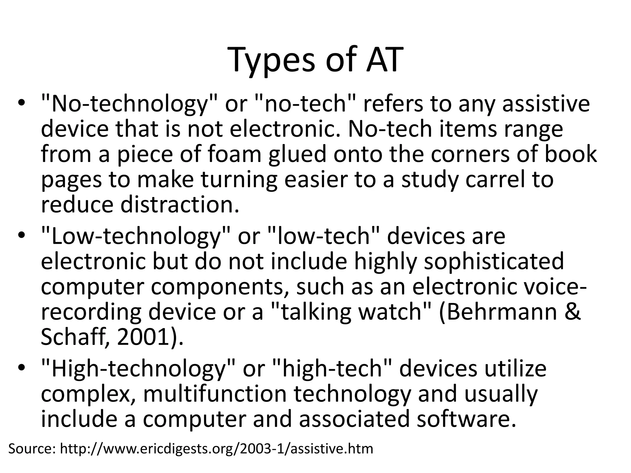 Types of AT
• "No-technology" or "no-tech" refers to any assistive
device that is not electronic. No-tech items range
from a piece of foam glued onto the corners of book
pages to make turning easier to a study carrel to
reduce distraction.
• "Low-technology" or "low-tech" devices are
electronic but do not include highly sophisticated
computer components, such as an electronic voice-
recording device or a "talking watch" (Behrmann &
Schaff, 2001).
• "High-technology" or "high-tech" devices utilize
complex, multifunction technology and usually
include a computer and associated software.
Source: http://www.ericdigests.org/2003-1/assistive.htm
 