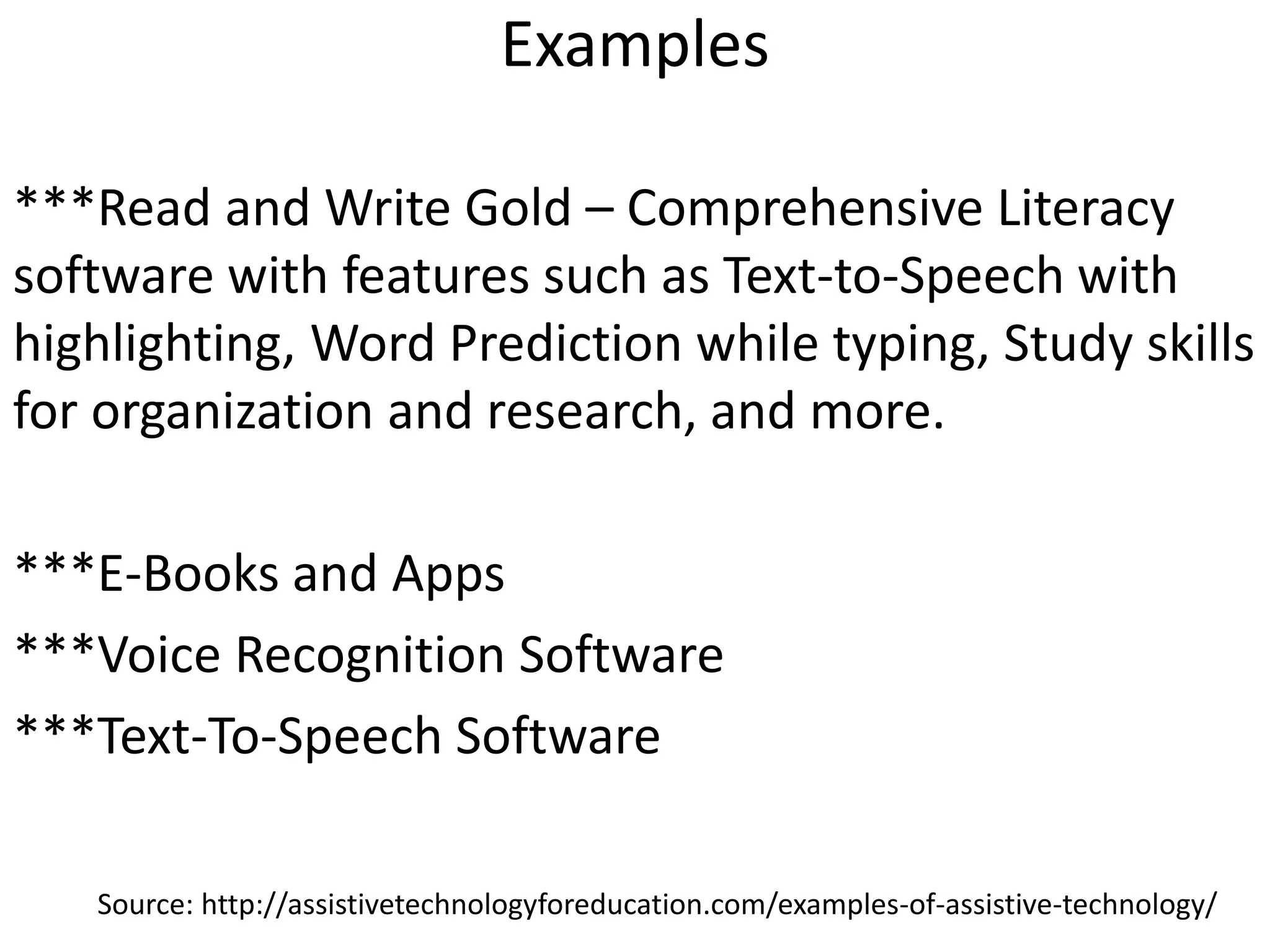 Examples
***Read and Write Gold – Comprehensive Literacy
software with features such as Text-to-Speech with
highlighting, Word Prediction while typing, Study skills
for organization and research, and more.
***E-Books and Apps
***Voice Recognition Software
***Text-To-Speech Software
Source: http://assistivetechnologyforeducation.com/examples-of-assistive-technology/
 