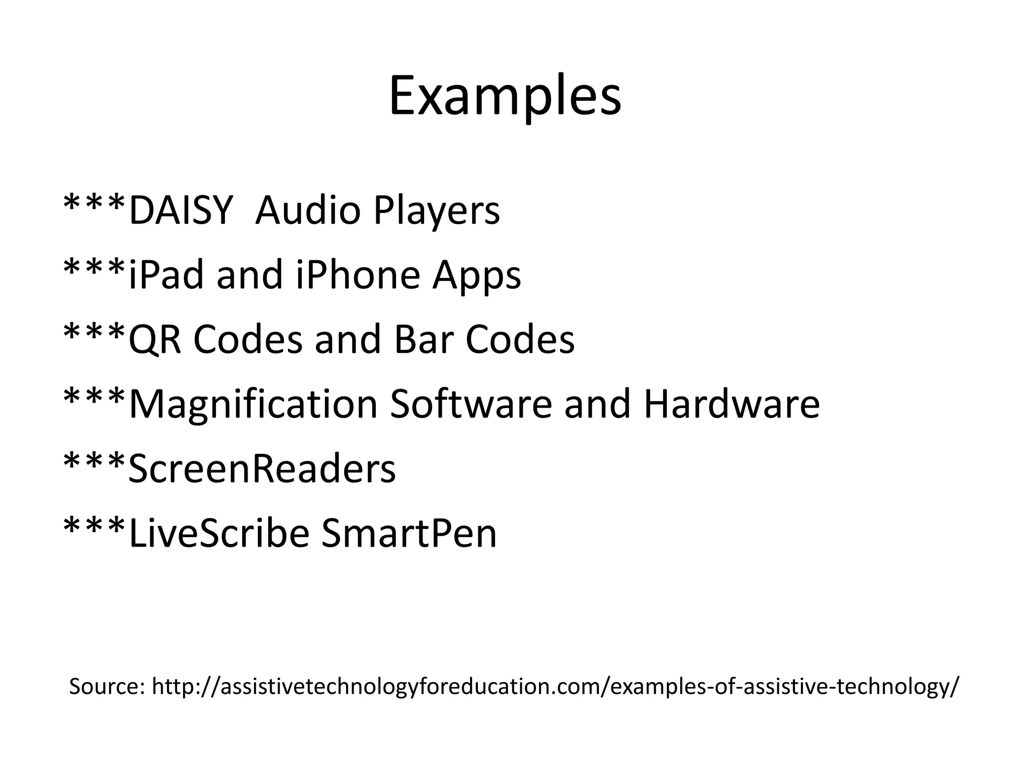 Examples
***DAISY Audio Players
***iPad and iPhone Apps
***QR Codes and Bar Codes
***Magnification Software and Hardware
***ScreenReaders
***LiveScribe SmartPen
Source: http://assistivetechnologyforeducation.com/examples-of-assistive-technology/
 