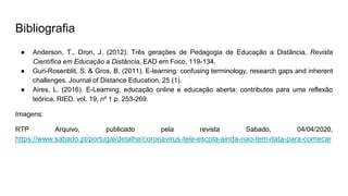 Bibliografia
● Anderson, T., Dron, J. (2012). Três gerações de Pedagogia de Educação a Distância, Revista
Científica em Educação a Distância, EAD em Foco, 119-134.
● Guri-Rosenblit, S. & Gros, B. (2011). E-learning: confusing terminology, research gaps and inherent
challenges. Journal of Distance Education, 25 (1).
● Aires, L. (2016). E-Learning, educação online e educação aberta: contributos para uma reflexão
teórica. RIED. vol. 19, nº 1 p. 253-269.
Imagens:
RTP Arquivo, publicado pela revista Sabado, 04/04/2020,
https://www.sabado.pt/portugal/detalhe/coronavirus-tele-escola-ainda-nao-tem-data-para-comecar
 
