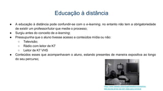 Educação à distância
● A educação à distância pode confundir-se com o e-learning, no entanto não tem a obrigatoriedade
de existir um professor/tutor que medie o processo;
● Surgiu antes do conceito de e-learning;
● Pressupunha que o aluno tivesse acesso a conteúdos mídia ou não:
○ Televisão;
○ Rádio com leitor de K7
○ Leitor de K7 VHS
● Conteúdos esses que acompanhavam o aluno, estando presentes de maneira expositiva ao longo
do seu percurso;
https://www.sabado.pt/portugal/detalhe/coronavirus-
tele-escola-ainda-nao-tem-data-para-comecar
 