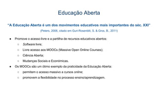 Educação Aberta
“A Educação Aberta é um dos movimentos educativos mais importantes do séc. XXI”
(Peters, 2008, citado em Guri-Rosenblit, S. & Gros, B., 2011)
● Promove o acesso livre e a partilha de recursos educativos abertos:
○ Software livre;
○ Livre acesso aos MOOCs (Massive Open Online Courses);
○ Ciência Aberta;
○ Mudanças Sociais e Económicas.
● Os MOOCs são um ótimo exemplo da praticidade da Educação Aberta:
○ permitem o acesso massivo a cursos online;
○ promovem a flexibilidade no processo ensino/aprendizagem.
 
