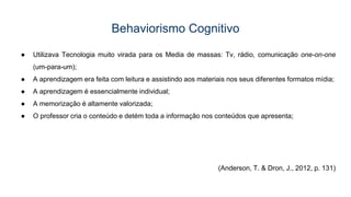 Behaviorismo Cognitivo
● Utilizava Tecnologia muito virada para os Media de massas: Tv, rádio, comunicação one-on-one
(um-para-um);
● A aprendizagem era feita com leitura e assistindo aos materiais nos seus diferentes formatos mídia;
● A aprendizagem é essencialmente individual;
● A memorização é altamente valorizada;
● O professor cria o conteúdo e detém toda a informação nos conteúdos que apresenta;
(Anderson, T. & Dron, J., 2012, p. 131)
 