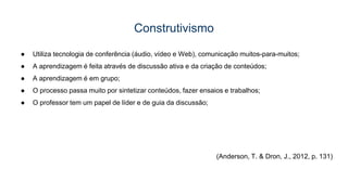 Construtivismo
● Utiliza tecnologia de conferência (áudio, vídeo e Web), comunicação muitos-para-muitos;
● A aprendizagem é feita através de discussão ativa e da criação de conteúdos;
● A aprendizagem é em grupo;
● O processo passa muito por sintetizar conteúdos, fazer ensaios e trabalhos;
● O professor tem um papel de líder e de guia da discussão;
(Anderson, T. & Dron, J., 2012, p. 131)
 