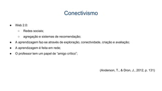 Conectivismo
● Web 2.0:
○ Redes sociais;
○ agregação e sistemas de recomendação;
● A aprendizagem faz-se através de exploração, conectividade, criação e avaliação;
● A aprendizagem é feita em rede;
● O professor tem um papel de “amigo crítico”;
(Anderson, T., & Dron, J., 2012, p. 131)
 
