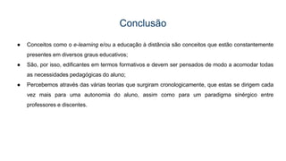 Conclusão
● Conceitos como o e-learning e/ou a educação à distância são conceitos que estão constantemente
presentes em diversos graus educativos;
● São, por isso, edificantes em termos formativos e devem ser pensados de modo a acomodar todas
as necessidades pedagógicas do aluno;
● Percebemos através das várias teorias que surgiram cronologicamente, que estas se dirigem cada
vez mais para uma autonomia do aluno, assim como para um paradigma sinérgico entre
professores e discentes.
 