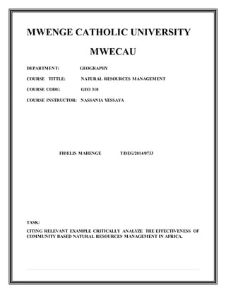 MWENGE CATHOLIC UNIVERSITY
MWECAU
DEPARTMENT: GEOGRAPHY
COURSE TITTLE: NATURAL RESOURCES MANAGEMENT
COURSE CODE: GEO 310
COURSE INSTRUCTOR: NASSANIA YESSAYA
FIDELIS MAHENGE T/DEG/2014/0733
TASK:
CITING RELEVANT EXAMPLE CRITICALLY ANALYZE THE EFFECTIVENESS OF
COMMUNITY BASED NATURAL RESOURCES MANAGEMENT IN AFRICA.
 