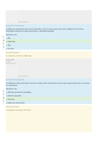 Marcar pregunta
Enunciado de la pregunta
Su diferencia principal de este tipo de contenedor está en la altura, pues tiene unas medidas de 2,70 metros,
haciéndolos ideales para cargas voluminosas y sobredimensionadas.
Seleccione una:
a. Akn.
b. High Cube.
c. Ake.
d. Dry Van.
Retroalimentación
La respuesta correcta es: High Cube.
Pregunta 14
Correcta
Puntúa 2 sobre 2
Marcar pregunta
Enunciado de la pregunta
Un dispositivo físico numerado (o no) que se coloca sobre mecanismos de cierre para asegurarque éstos no se abran
sin autorización
Seleccione una:
a. RFID que permite la trazabilidad.
b. Sello de seguridad.
c. Precintos.
d. Seguro de unitarización.
Retroalimentación
La respuesta correcta es: Precintos.
 