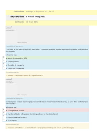 Finalizado en domingo, 4 de julio de 2021, 08:17
Tiempo empleado 6 minutos 49 segundos
Calificación 16 de 20 (80%)
Pregunta 1
Correcta
Puntúa 2 sobre 2
Marcar pregunta
Enunciado de la pregunta
En el envío de una mercancía por vía aérea, indica cuál de los siguientes agentes sería el más apropiado para gestionar
el transporte:
Seleccione una:
a. Agente de carga aérea IATA.
b. El consignatario
c. Operador de transporte
d. Transitario o forwarder
Retroalimentación
La respuesta correcta es: Agente de carga aérea IATA.
Pregunta 2
Incorrecta
Puntúa 0 sobre 2
Marcar pregunta
Enunciado de la pregunta
Si una empresa necesita exportar pequeñas cantidades de mercancía a clientes diversos, ¿a quién debe contactar para
el transporte?
Seleccione una:
a. A un agentede aduanas
b. A un Consolidador o Grupajista (también puede ser un Agente de Carga)
c. A un transportista terrestre
d. A una naviera
Retroalimentación
La respuesta correcta es: A un Consolidador o Grupajista (también puede ser un Agente de Carga)
 