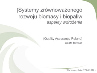 [Systemy zrównoważonego
rozwoju biomasy i biopaliw
aspekty wdrożenia
[Quality Assurance Poland]
Beata Bilińska
Warszawa, data: 17.06.2014 r.
 
