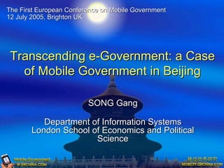 The First European Conference on Mobile Government
12 July 2005, Brighton UK




 Transcending e-Government: a Case
   of Mobile Government in Beijing

                         SONG Gang

          Department of Information Systems
       London School of Economics and Political
                      Science
 
