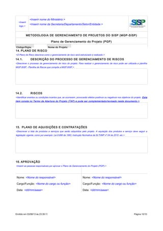 <Inserir
logo.>
<Inserir nome do Ministério.>
<Inserir nome da Secretaria/Departamento/Setor/Entidade.>
METODOLOGIA DE GERENCIAMENTO DE PROJETOS DO SISP (MGP-SISP)
Plano de Gerenciamento do Projeto (PGP)
Código/Sigla: Nome do Projeto:
14. PLANO DE RISCO
<O Plano de Risco descreve como o gerenciamento de risco será estruturado e realizado.>
14.1. DESCRIÇÃO DO PROCESSO DE GERENCIAMENTO DE RISCOS
<Descrever o processo de gerenciamento de risco do projeto. Para realizar o gerenciamento de risco pode ser utilizada a planilha
MGP-SISP - Planilha de Riscos que compõe a MGP-SISP.>
14.2. RISCOS
<Identificar eventos ou condições incertos que, se ocorrerem, provocarão efeitos positivos ou negativos nos objetivos do projeto. Este
item consta no Termo de Abertura do Projeto (TAP) e pode ser complementado/revisado neste documento.>
15. PLANO DE AQUISIÇÕES E CONTRATAÇÕES
<Descrever a lista de produtos e serviços que serão adquiridos pelo projeto. A aquisição dos produtos e serviço deve seguir a
legislação vigente, como por exemplo: Lei 8.666 de 1993, Instrução Normativa da SLTI/MP nº 04 de 2010. etc.>
16. APROVAÇÃO
<Inserir as pessoas responsáveis por aprovar o Plano de Gerenciamento do Projeto (PGP).>
Nome: <Nome do responsável> Nome: <Nome do responsável>
Cargo/Função: <Nome do cargo ou função> Cargo/Função: <Nome do cargo ou função>
Data: <dd/mm/aaaa> Data: <dd/mm/aaaa>
Emitido em 03/08/13 às 23:39:11 Página 10/10
 