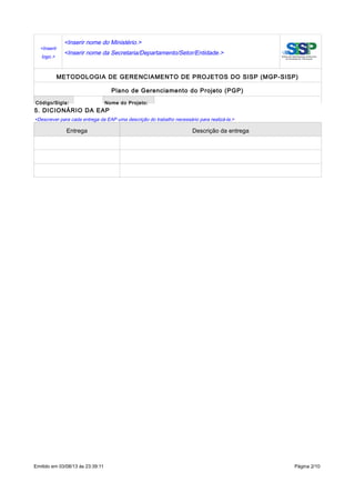 <Inserir
logo.>
<Inserir nome do Ministério.>
<Inserir nome da Secretaria/Departamento/Setor/Entidade.>
METODOLOGIA DE GERENCIAMENTO DE PROJETOS DO SISP (MGP-SISP)
Plano de Gerenciamento do Projeto (PGP)
Código/Sigla: Nome do Projeto:
5. DICIONÁRIO DA EAP
<Descrever para cada entrega da EAP uma descrição do trabalho necessário para realizá-la.>
Entrega Descrição da entrega
Emitido em 03/08/13 às 23:39:11 Página 2/10
 