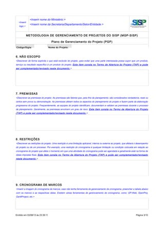 <Inserir
logo.>
<Inserir nome do Ministério.>
<Inserir nome da Secretaria/Departamento/Setor/Entidade.>
METODOLOGIA DE GERENCIAMENTO DE PROJETOS DO SISP (MGP-SISP)
Plano de Gerenciamento do Projeto (PGP)
Código/Sigla: Nome do Projeto:
6. NÃO ESCOPO
<Descrever de forma explícita o que está excluído do projeto, para evitar que uma parte interessada possa supor que um produto,
serviço ou resultado específico é um produto do projeto. Este item consta no Termo de Abertura do Projeto (TAP) e pode
ser complementado/revisado neste documento.>
7. PREMISSAS
<Descrever as premissas do projeto. As premissas são fatores que, para fins de planejamento, são considerados verdadeiros, reais ou
certos sem prova ou demonstração. As premissas afetam todos os aspectos do planejamento do projeto e fazem parte da elaboração
progressiva do projeto. Frequentemente, as equipes do projeto identificam, documentam e validam as premissas durante o processo
de planejamento. Geralmente, as premissas envolvem um grau de risco. Este item consta no Termo de Abertura do Projeto
(TAP) e pode ser complementado/revisado neste documento.>
8. RESTRIÇÕES
<Descrever as restrições do projeto. Uma restrição é uma limitação aplicável, interna ou externa ao projeto, que afetará o desempenho
do projeto ou de um processo. Por exemplo, uma restrição do cronograma é qualquer limitação ou condição colocada em relação ao
cronograma do projeto que afeta o momento em que uma atividade do cronograma pode ser agendada e geralmente está na forma de
datas impostas fixas. Este item consta no Termo de Abertura do Projeto (TAP) e pode ser complementado/revisado
neste documento.>
9. CRONOGRAMA DE MARCOS
<Inserir a imagem do cronograma de marcos, caso não tenha ferramenta de gerenciamento de cronograma, preencher a tabela abaixo
com os marcos e as respectivas datas. Existem várias ferramentas de gerenciamento de cronograma, como: GP-Web, OpenProj,
GanttProject, etc.>
Emitido em 03/08/13 às 23:39:11 Página 3/10
 