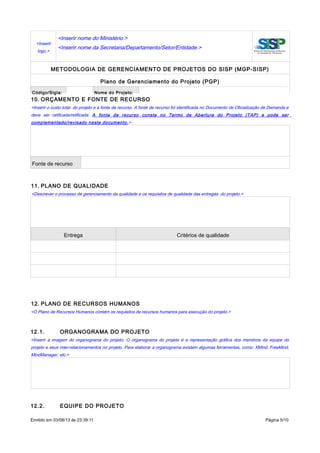 <Inserir
logo.>
<Inserir nome do Ministério.>
<Inserir nome da Secretaria/Departamento/Setor/Entidade.>
METODOLOGIA DE GERENCIAMENTO DE PROJETOS DO SISP (MGP-SISP)
Plano de Gerenciamento do Projeto (PGP)
Código/Sigla: Nome do Projeto:
10. ORÇAMENTO E FONTE DE RECURSO
<Inserir o custo total do projeto e a fonte de recurso. A fonte de recurso foi identificada no Documento de Oficialização de Demanda e
deve ser ratificada/retificada. A fonte de recurso consta no Termo de Abertura do Projeto (TAP) e pode ser
complementado/revisado neste documento.>
Fonte de recurso
11. PLANO DE QUALIDADE
<Descrever o processo de gerenciamento da qualidade e os requisitos de qualidade das entregas do projeto.>
Entrega Critérios de qualidade
12. PLANO DE RECURSOS HUMANOS
<O Plano de Recursos Humanos contém os requisitos de recursos humanos para execução do projeto.>
12.1. ORGANOGRAMA DO PROJETO
<Inserir a imagem do organograma do projeto. O organograma do projeto é a representação gráfica dos membros da equipe do
projeto e seus inter-relacionamentos no projeto. Para elaborar a organograma existem algumas ferramentas, como: XMind, FreeMind,
MindManager, etc.>
12.2. EQUIPE DO PROJETO
Emitido em 03/08/13 às 23:39:11 Página 5/10
 