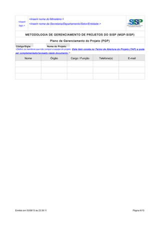 <Inserir
logo.>
<Inserir nome do Ministério.>
<Inserir nome da Secretaria/Departamento/Setor/Entidade.>
METODOLOGIA DE GERENCIAMENTO DE PROJETOS DO SISP (MGP-SISP)
Plano de Gerenciamento do Projeto (PGP)
Código/Sigla: Nome do Projeto:
<Definir os membros que irão compor a equipe do projeto. Este item consta no Termo de Abertura do Projeto (TAP) e pode
ser complementado/revisado neste documento.>
Nome Órgão Cargo / Função Telefone(s) E-mail
Emitido em 03/08/13 às 23:39:11 Página 6/10
 
