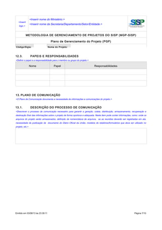 <Inserir
logo.>
<Inserir nome do Ministério.>
<Inserir nome da Secretaria/Departamento/Setor/Entidade.>
METODOLOGIA DE GERENCIAMENTO DE PROJETOS DO SISP (MGP-SISP)
Plano de Gerenciamento do Projeto (PGP)
Código/Sigla: Nome do Projeto:
12.3. PAPEIS E RESPONSABILIDADES
<Definir o papel e a responsabilidade para o membro ou grupo do projeto.>
Nome Papel Responsabilidades
13. PLANO DE COMUNICAÇÃO
<O Plano de Comunicação documenta a necessidade de informações e comunicações do projeto.>
13.1. DESCRIÇÃO DO PROCESSO DE COMUNICAÇÃO
<Descrever o processo de comunicação necessário para garantir a geração, coleta, distribuição, armazenamento, recuperação e
destinação final das informações sobre o projeto de forma oportuna e adequada. Neste item pode conter informações, como: onde os
arquivos do projeto serão armazenados, definição de nomenclatura de arquivos, se as reuniões deverão ser registradas em ata,
necessidade de publicação de documento do Diário Oficial da União, modelos de relatórios/formulários que deve ser utilizado no
projeto, etc.>
Emitido em 03/08/13 às 23:39:11 Página 7/10
 