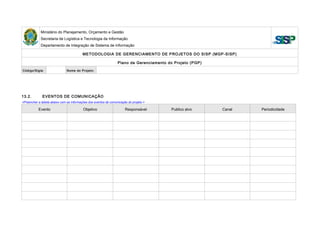 Ministério do Planejamento, Orçamento e Gestão
Secretaria de Logística e Tecnologia da Informação
Departamento de Integração de Sistema de Informação
METODOLOGIA DE GERENCIAMENTO DE PROJETOS DO SISP (MGP-SISP)
Plano de Gerenciamento do Projeto (PGP)
Código/Sigla: Nome do Projeto:
13.2. EVENTOS DE COMUNICAÇÃO
<Preencher a tabela abaixo com as informações dos eventos de comunicação do projeto.>
Evento Objetivo Responsável Publico alvo Canal Periodicidade
 