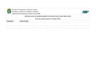 Ministério do Planejamento, Orçamento e Gestão
Secretaria de Logística e Tecnologia da Informação
Departamento de Integração de Sistema de Informação
METODOLOGIA DE GERENCIAMENTO DE PROJETOS DO SISP (MGP-SISP)
Plano de Gerenciamento do Projeto (PGP)
Código/Sigla: Nome do Projeto:
 