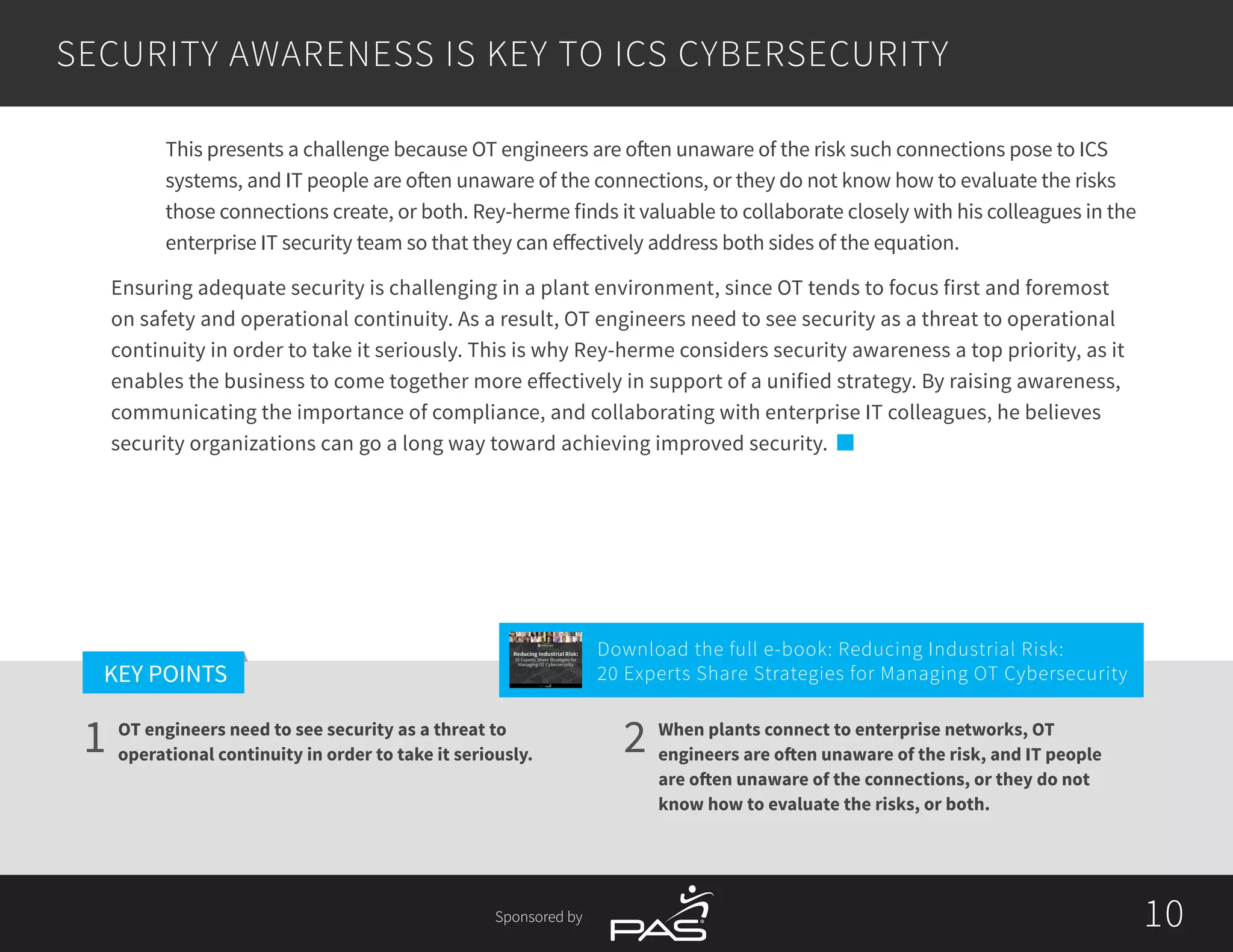 10
1 2
KEY POINTS
10Sponsored by
SECURITY AWARENESS IS KEY TO ICS CYBERSECURITY
OT engineers need to see security as a threat to
operational continuity in order to take it seriously.
When plants connect to enterprise networks, OT
engineers are often unaware of the risk, and IT people
are often unaware of the connections, or they do not
know how to evaluate the risks, or both.
This presents a challenge because OT engineers are often unaware of the risk such connections pose to ICS
systems, and IT people are often unaware of the connections, or they do not know how to evaluate the risks
those connections create, or both. Rey-herme finds it valuable to collaborate closely with his colleagues in the
enterprise IT security team so that they can effectively address both sides of the equation.
Ensuring adequate security is challenging in a plant environment, since OT tends to focus first and foremost
on safety and operational continuity. As a result, OT engineers need to see security as a threat to operational
continuity in order to take it seriously. This is why Rey-herme considers security awareness a top priority, as it
enables the business to come together more effectively in support of a unified strategy. By raising awareness,
communicating the importance of compliance, and collaborating with enterprise IT colleagues, he believes
security organizations can go a long way toward achieving improved security.
Download the full e-book: Reducing Industrial Risk:
20 Experts Share Strategies for Managing OT Cybersecurity
Reducing Industrial Risk:
20 Experts Share Strategies for
Managing OT Cybersecurity
Sponsored by
 