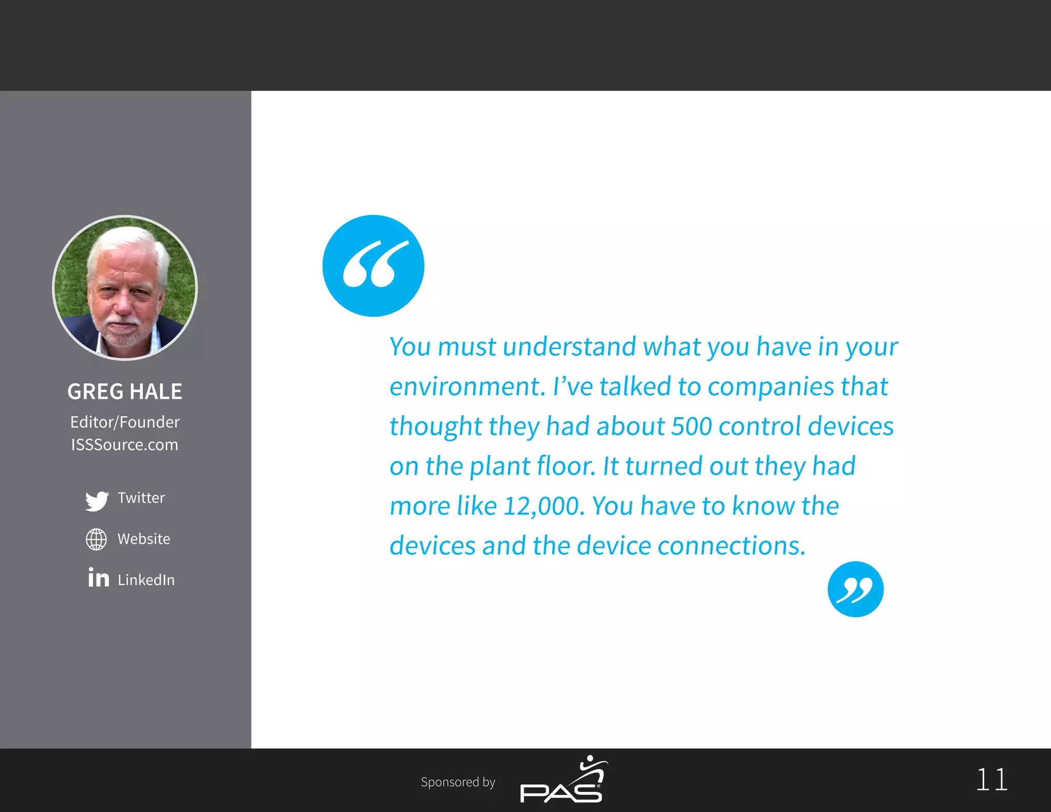 1111Sponsored by
Twitter
Website
LinkedIn
You must understand what you have in your
environment. I’ve talked to companies that
thought they had about 500 control devices
on the plant floor. It turned out they had
more like 12,000. You have to know the
devices and the device connections.
GREG HALE
Editor/Founder
ISSSource.com
 