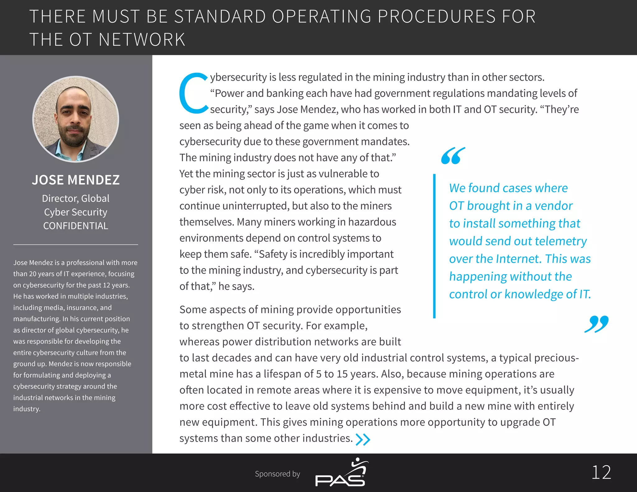 1212Sponsored by
We found cases where
OT brought in a vendor
to install something that
would send out telemetry
over the Internet. This was
happening without the
control or knowledge of IT.
C
ybersecurity is less regulated in the mining industry than in other sectors.
“Power and banking each have had government regulations mandating levels of
security,” says Jose Mendez, who has worked in both IT and OT security. “They’re
seen as being ahead of the game when it comes to
cybersecurity due to these government mandates.
The mining industry does not have any of that.”
Yet the mining sector is just as vulnerable to
cyber risk, not only to its operations, which must
continue uninterrupted, but also to the miners
themselves. Many miners working in hazardous
environments depend on control systems to
keep them safe. “Safety is incredibly important
to the mining industry, and cybersecurity is part
of that,” he says.
Some aspects of mining provide opportunities
to strengthen OT security. For example,
whereas power distribution networks are built
to last decades and can have very old industrial control systems, a typical precious-
metal mine has a lifespan of 5 to 15 years. Also, because mining operations are
often located in remote areas where it is expensive to move equipment, it’s usually
more cost effective to leave old systems behind and build a new mine with entirely
new equipment. This gives mining operations more opportunity to upgrade OT
systems than some other industries.
THERE MUST BE STANDARD OPERATING PROCEDURES FOR
THE OT NETWORK
JOSE MENDEZ
Director, Global
Cyber Security
CONFIDENTIAL
Jose Mendez is a professional with more
than 20 years of IT experience, focusing
on cybersecurity for the past 12 years.
He has worked in multiple industries,
including media, insurance, and
manufacturing. In his current position
as director of global cybersecurity, he
was responsible for developing the
entire cybersecurity culture from the
ground up. Mendez is now responsible
for formulating and deploying a
cybersecurity strategy around the
industrial networks in the mining
industry.
 