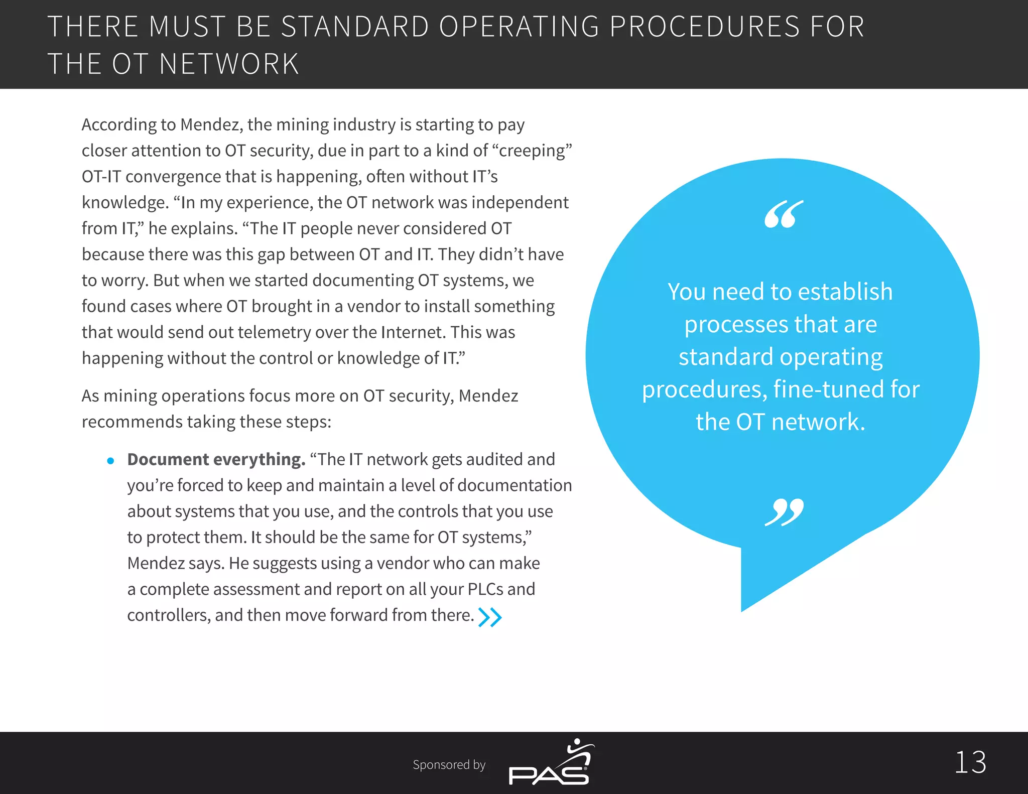 Sponsored by 1313
THERE MUST BE STANDARD OPERATING PROCEDURES FOR
THE OT NETWORK
You need to establish
processes that are
standard operating
procedures, fine-tuned for
the OT network.
According to Mendez, the mining industry is starting to pay
closer attention to OT security, due in part to a kind of “creeping”
OT-IT convergence that is happening, often without IT’s
knowledge. “In my experience, the OT network was independent
from IT,” he explains. “The IT people never considered OT
because there was this gap between OT and IT. They didn’t have
to worry. But when we started documenting OT systems, we
found cases where OT brought in a vendor to install something
that would send out telemetry over the Internet. This was
happening without the control or knowledge of IT.”
As mining operations focus more on OT security, Mendez
recommends taking these steps:
l	 Document everything. “The IT network gets audited and
you’re forced to keep and maintain a level of documentation
about systems that you use, and the controls that you use
to protect them. It should be the same for OT systems,”
Mendez says. He suggests using a vendor who can make
a complete assessment and report on all your PLCs and
controllers, and then move forward from there.
 