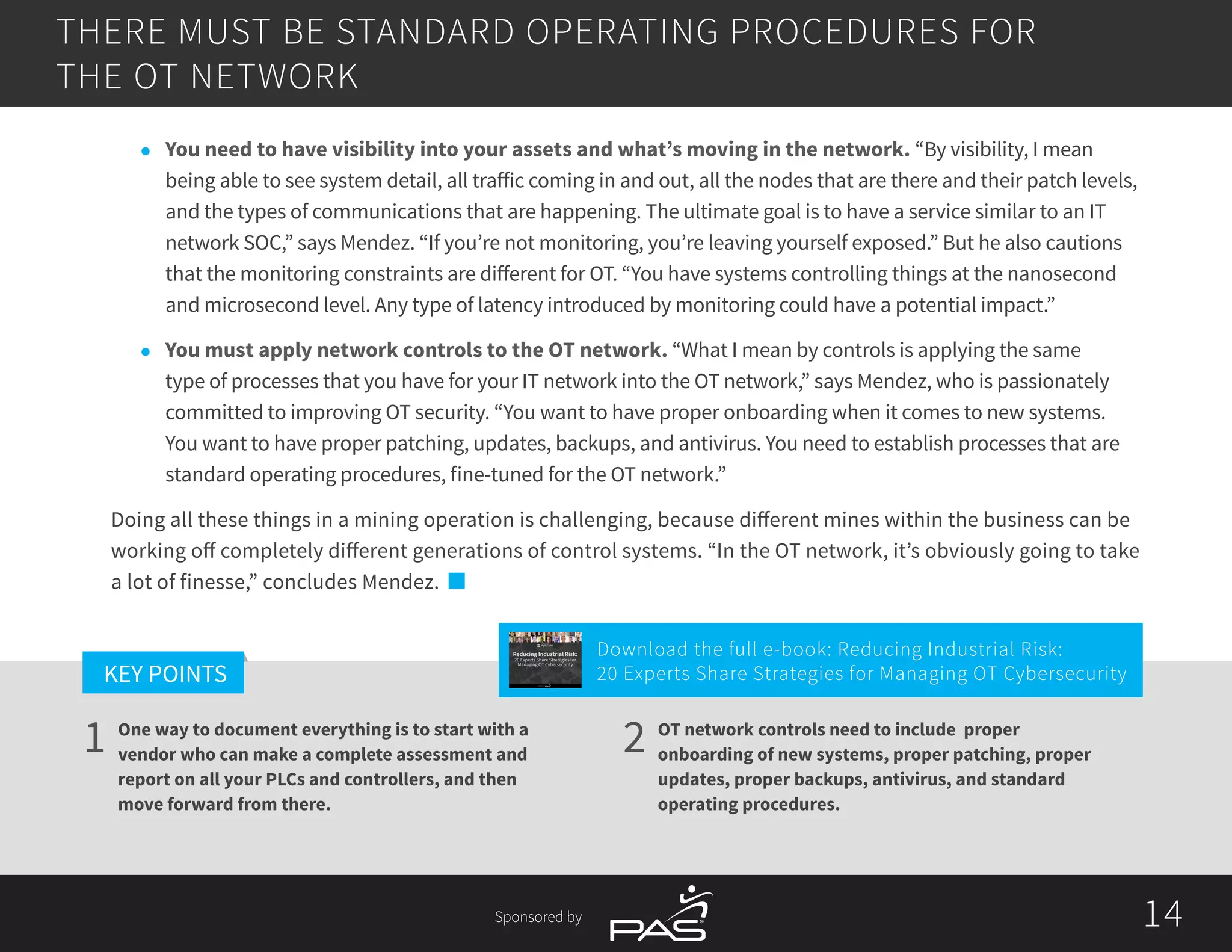 14
1 2
KEY POINTS
14Sponsored by
THERE MUST BE STANDARD OPERATING PROCEDURES FOR
THE OT NETWORK
One way to document everything is to start with a
vendor who can make a complete assessment and
report on all your PLCs and controllers, and then
move forward from there.
OT network controls need to include proper
onboarding of new systems, proper patching, proper
updates, proper backups, antivirus, and standard
operating procedures.
l	 You need to have visibility into your assets and what’s moving in the network. “By visibility, I mean
being able to see system detail, all traffic coming in and out, all the nodes that are there and their patch levels,
and the types of communications that are happening. The ultimate goal is to have a service similar to an IT
network SOC,” says Mendez. “If you’re not monitoring, you’re leaving yourself exposed.” But he also cautions
that the monitoring constraints are different for OT. “You have systems controlling things at the nanosecond
and microsecond level. Any type of latency introduced by monitoring could have a potential impact.”
l	 You must apply network controls to the OT network. “What I mean by controls is applying the same
type of processes that you have for your IT network into the OT network,” says Mendez, who is passionately
committed to improving OT security. “You want to have proper onboarding when it comes to new systems.
You want to have proper patching, updates, backups, and antivirus. You need to establish processes that are
standard operating procedures, fine-tuned for the OT network.”
Doing all these things in a mining operation is challenging, because different mines within the business can be
working off completely different generations of control systems. “In the OT network, it’s obviously going to take
a lot of finesse,” concludes Mendez.
Download the full e-book: Reducing Industrial Risk:
20 Experts Share Strategies for Managing OT Cybersecurity
Reducing Industrial Risk:
20 Experts Share Strategies for
Managing OT Cybersecurity
Sponsored by
 