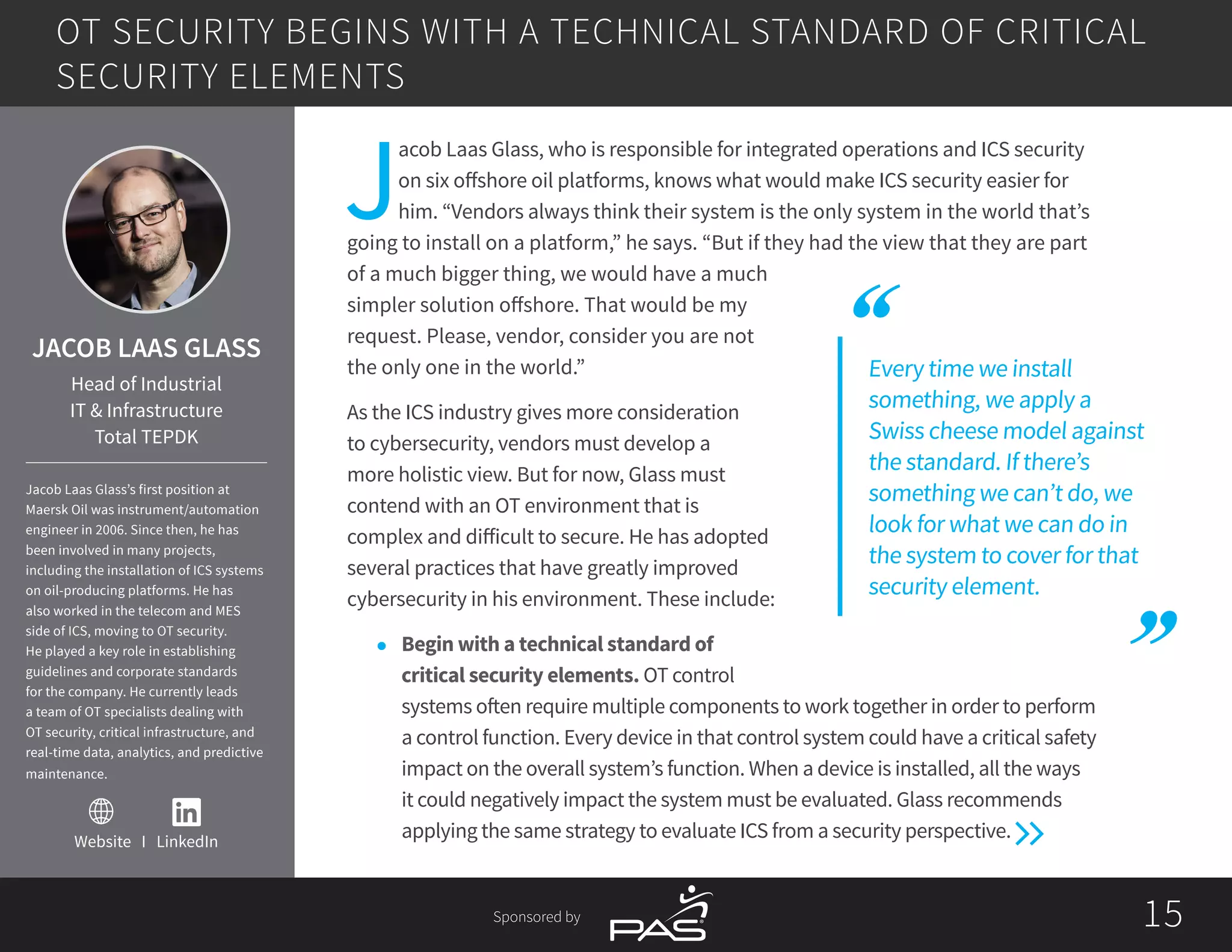 1515Sponsored by
Website I LinkedIn
Every time we install
something, we apply a
Swiss cheese model against
the standard. If there’s
something we can’t do, we
look for what we can do in
the system to cover for that
security element.
J
acob Laas Glass, who is responsible for integrated operations and ICS security
on six offshore oil platforms, knows what would make ICS security easier for
him. “Vendors always think their system is the only system in the world that’s
going to install on a platform,” he says. “But if they had the view that they are part
of a much bigger thing, we would have a much
simpler solution offshore. That would be my
request. Please, vendor, consider you are not
the only one in the world.”
As the ICS industry gives more consideration
to cybersecurity, vendors must develop a
more holistic view. But for now, Glass must
contend with an OT environment that is
complex and difficult to secure. He has adopted
several practices that have greatly improved
cybersecurity in his environment. These include:
l	 Begin with a technical standard of
critical security elements. OT control
systems often require multiple components to work together in order to perform
a control function. Every device in that control system could have a critical safety
impact on the overall system’s function. When a device is installed, all the ways
it could negatively impact the system must be evaluated. Glass recommends
applying the same strategy to evaluate ICS from a security perspective.
OT SECURITY BEGINS WITH A TECHNICAL STANDARD OF CRITICAL
SECURITY ELEMENTS
JACOB LAAS GLASS
Head of Industrial
IT & Infrastructure
Total TEPDK
Jacob Laas Glass’s first position at
Maersk Oil was instrument/automation
engineer in 2006. Since then, he has
been involved in many projects,
including the installation of ICS systems
on oil-producing platforms. He has
also worked in the telecom and MES
side of ICS, moving to OT security.
He played a key role in establishing
guidelines and corporate standards
for the company. He currently leads
a team of OT specialists dealing with
OT security, critical infrastructure, and
real-time data, analytics, and predictive
maintenance.
 
