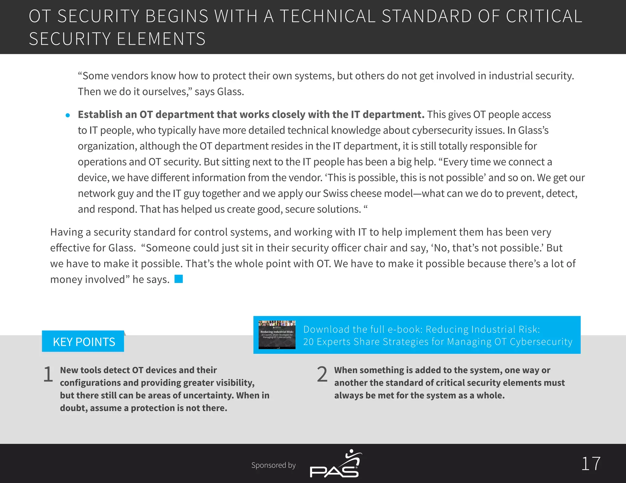 17
1 2
KEY POINTS
17Sponsored by
New tools detect OT devices and their
configurations and providing greater visibility,
but there still can be areas of uncertainty. When in
doubt, assume a protection is not there.
When something is added to the system, one way or
another the standard of critical security elements must
always be met for the system as a whole.
“Some vendors know how to protect their own systems, but others do not get involved in industrial security.
Then we do it ourselves,” says Glass.
l	 Establish an OT department that works closely with the IT department. This gives OT people access
to IT people, who typically have more detailed technical knowledge about cybersecurity issues. In Glass’s
organization, although the OT department resides in the IT department, it is still totally responsible for
operations and OT security. But sitting next to the IT people has been a big help. “Every time we connect a
device, we have different information from the vendor. ‘This is possible, this is not possible’ and so on. We get our
network guy and the IT guy together and we apply our Swiss cheese model—what can we do to prevent, detect,
and respond. That has helped us create good, secure solutions. “
Having a security standard for control systems, and working with IT to help implement them has been very
effective for Glass. “Someone could just sit in their security officer chair and say, ‘No, that’s not possible.’ But
we have to make it possible. That’s the whole point with OT. We have to make it possible because there’s a lot of
money involved” he says.
OT SECURITY BEGINS WITH A TECHNICAL STANDARD OF CRITICAL
SECURITY ELEMENTS
Download the full e-book: Reducing Industrial Risk:
20 Experts Share Strategies for Managing OT Cybersecurity
Reducing Industrial Risk:
20 Experts Share Strategies for
Managing OT Cybersecurity
Sponsored by
 