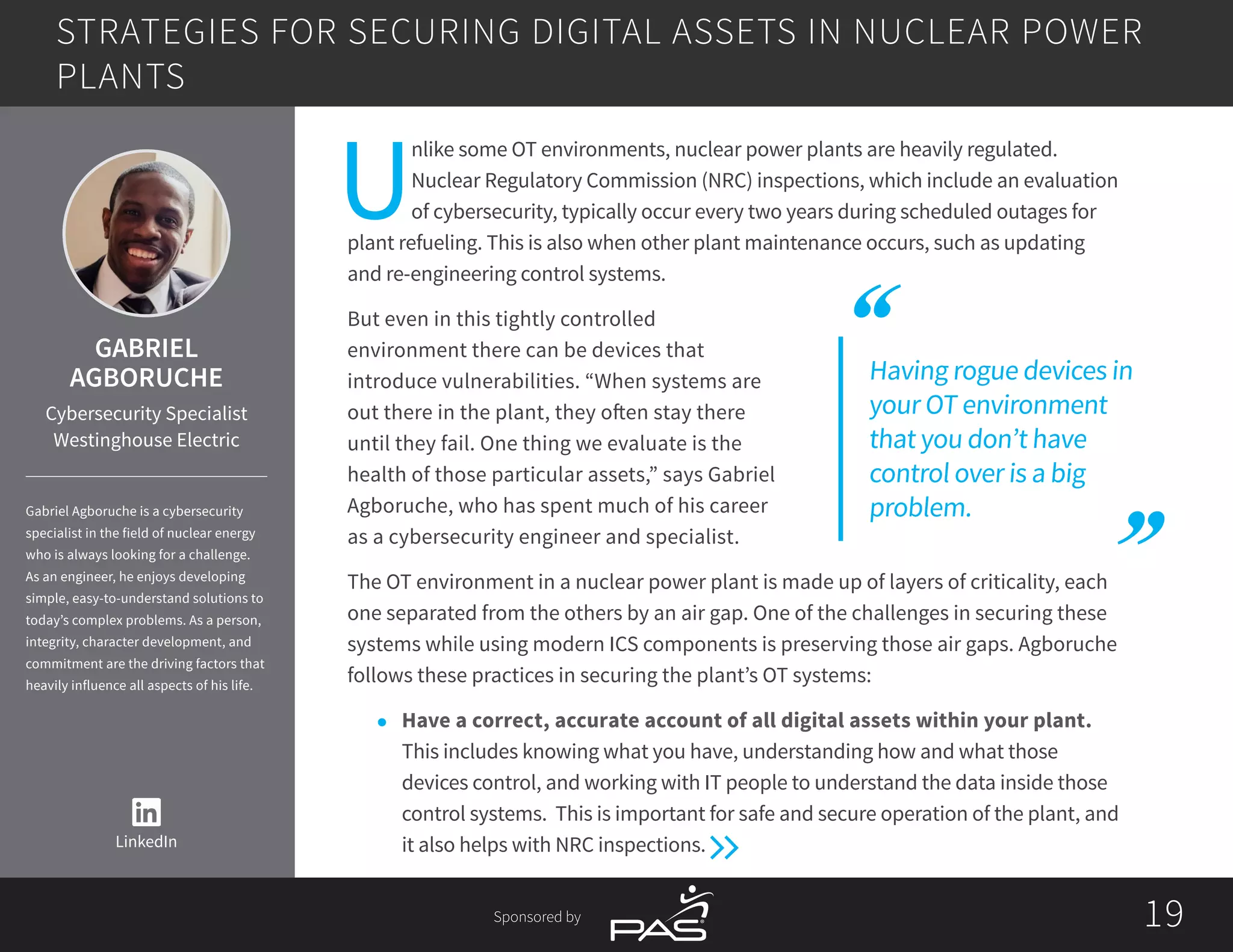 1919Sponsored by
U
nlike some OT environments, nuclear power plants are heavily regulated.
Nuclear Regulatory Commission (NRC) inspections, which include an evaluation
of cybersecurity, typically occur every two years during scheduled outages for
plant refueling. This is also when other plant maintenance occurs, such as updating
and re-engineering control systems.
But even in this tightly controlled
environment there can be devices that
introduce vulnerabilities. “When systems are
out there in the plant, they often stay there
until they fail. One thing we evaluate is the
health of those particular assets,” says Gabriel
Agboruche, who has spent much of his career
as a cybersecurity engineer and specialist.
The OT environment in a nuclear power plant is made up of layers of criticality, each
one separated from the others by an air gap. One of the challenges in securing these
systems while using modern ICS components is preserving those air gaps. Agboruche
follows these practices in securing the plant’s OT systems:
l	 Have a correct, accurate account of all digital assets within your plant.
This includes knowing what you have, understanding how and what those
devices control, and working with IT people to understand the data inside those
control systems. This is important for safe and secure operation of the plant, and
it also helps with NRC inspections.
STRATEGIES FOR SECURING DIGITAL ASSETS IN NUCLEAR POWER
PLANTS
LinkedIn
GABRIEL
AGBORUCHE
Cybersecurity Specialist
Westinghouse Electric
Gabriel Agboruche is a cybersecurity
specialist in the field of nuclear energy
who is always looking for a challenge.
As an engineer, he enjoys developing
simple, easy-to-understand solutions to
today’s complex problems. As a person,
integrity, character development, and
commitment are the driving factors that
heavily influence all aspects of his life.
Having rogue devices in
your OT environment
that you don’t have
control over is a big
problem.
 