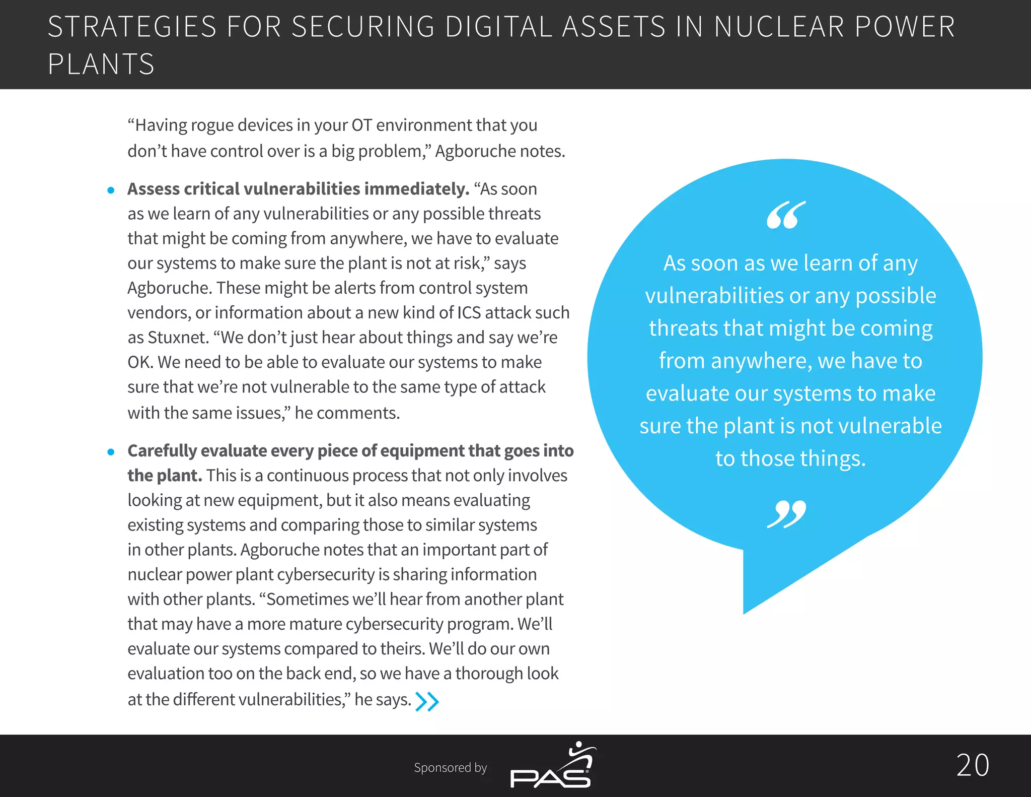 Sponsored by 2020
As soon as we learn of any
vulnerabilities or any possible
threats that might be coming
from anywhere, we have to
evaluate our systems to make
sure the plant is not vulnerable
to those things.
“Having rogue devices in your OT environment that you
don’t have control over is a big problem,” Agboruche notes.
l	 Assess critical vulnerabilities immediately. “As soon
as we learn of any vulnerabilities or any possible threats
that might be coming from anywhere, we have to evaluate
our systems to make sure the plant is not at risk,” says
Agboruche. These might be alerts from control system
vendors, or information about a new kind of ICS attack such
as Stuxnet. “We don’t just hear about things and say we’re
OK. We need to be able to evaluate our systems to make
sure that we’re not vulnerable to the same type of attack
with the same issues,” he comments.
l	 Carefully evaluate every piece of equipment that goes into
the plant. This is a continuous process that not only involves
looking at new equipment, but it also means evaluating
existing systems and comparing those to similar systems
in other plants. Agboruche notes that an important part of
nuclear power plant cybersecurity is sharing information
with other plants. “Sometimes we’ll hear from another plant
that may have a more mature cybersecurity program. We’ll
evaluate our systems compared to theirs. We’ll do our own
evaluation too on the back end, so we have a thorough look
at the different vulnerabilities,” he says.
STRATEGIES FOR SECURING DIGITAL ASSETS IN NUCLEAR POWER
PLANTS
 