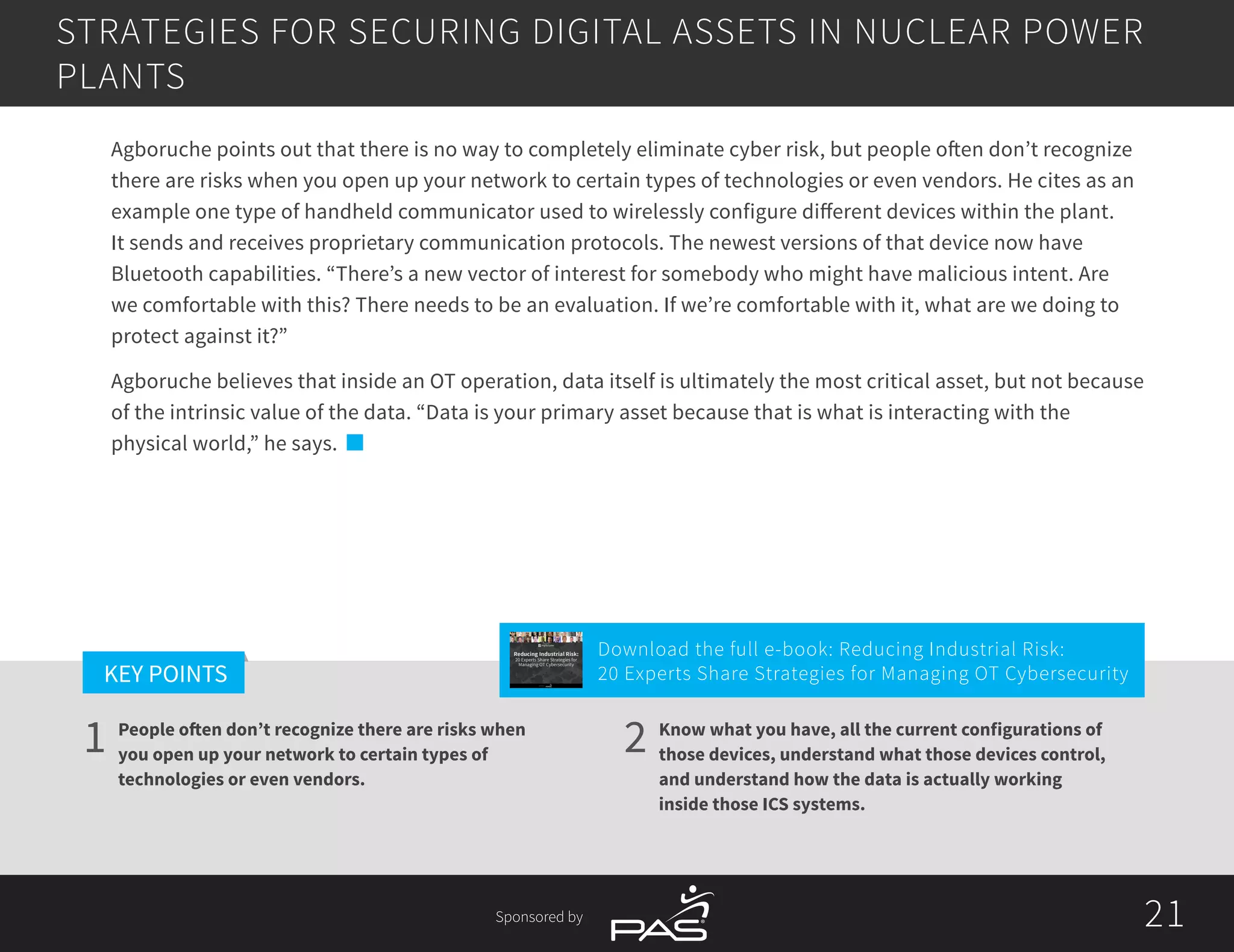21
1 2
KEY POINTS
21Sponsored by
People often don’t recognize there are risks when
you open up your network to certain types of
technologies or even vendors.
Know what you have, all the current configurations of
those devices, understand what those devices control,
and understand how the data is actually working
inside those ICS systems.
Agboruche points out that there is no way to completely eliminate cyber risk, but people often don’t recognize
there are risks when you open up your network to certain types of technologies or even vendors. He cites as an
example one type of handheld communicator used to wirelessly configure different devices within the plant.
It sends and receives proprietary communication protocols. The newest versions of that device now have
Bluetooth capabilities. “There’s a new vector of interest for somebody who might have malicious intent. Are
we comfortable with this? There needs to be an evaluation. If we’re comfortable with it, what are we doing to
protect against it?”
Agboruche believes that inside an OT operation, data itself is ultimately the most critical asset, but not because
of the intrinsic value of the data. “Data is your primary asset because that is what is interacting with the
physical world,” he says.
STRATEGIES FOR SECURING DIGITAL ASSETS IN NUCLEAR POWER
PLANTS
Download the full e-book: Reducing Industrial Risk:
20 Experts Share Strategies for Managing OT Cybersecurity
Reducing Industrial Risk:
20 Experts Share Strategies for
Managing OT Cybersecurity
Sponsored by
 