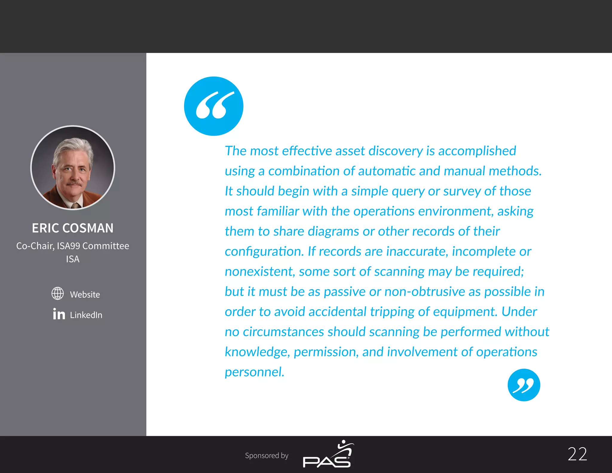 2222Sponsored by
Website
LinkedIn
The most effective asset discovery is accomplished
using a combination of automatic and manual methods.
It should begin with a simple query or survey of those
most familiar with the operations environment, asking
them to share diagrams or other records of their
configuration. If records are inaccurate, incomplete or
nonexistent, some sort of scanning may be required;
but it must be as passive or non-obtrusive as possible in
order to avoid accidental tripping of equipment. Under
no circumstances should scanning be performed without
knowledge, permission, and involvement of operations
personnel.
ERIC COSMAN
Co-Chair, ISA99 Committee
ISA
 
