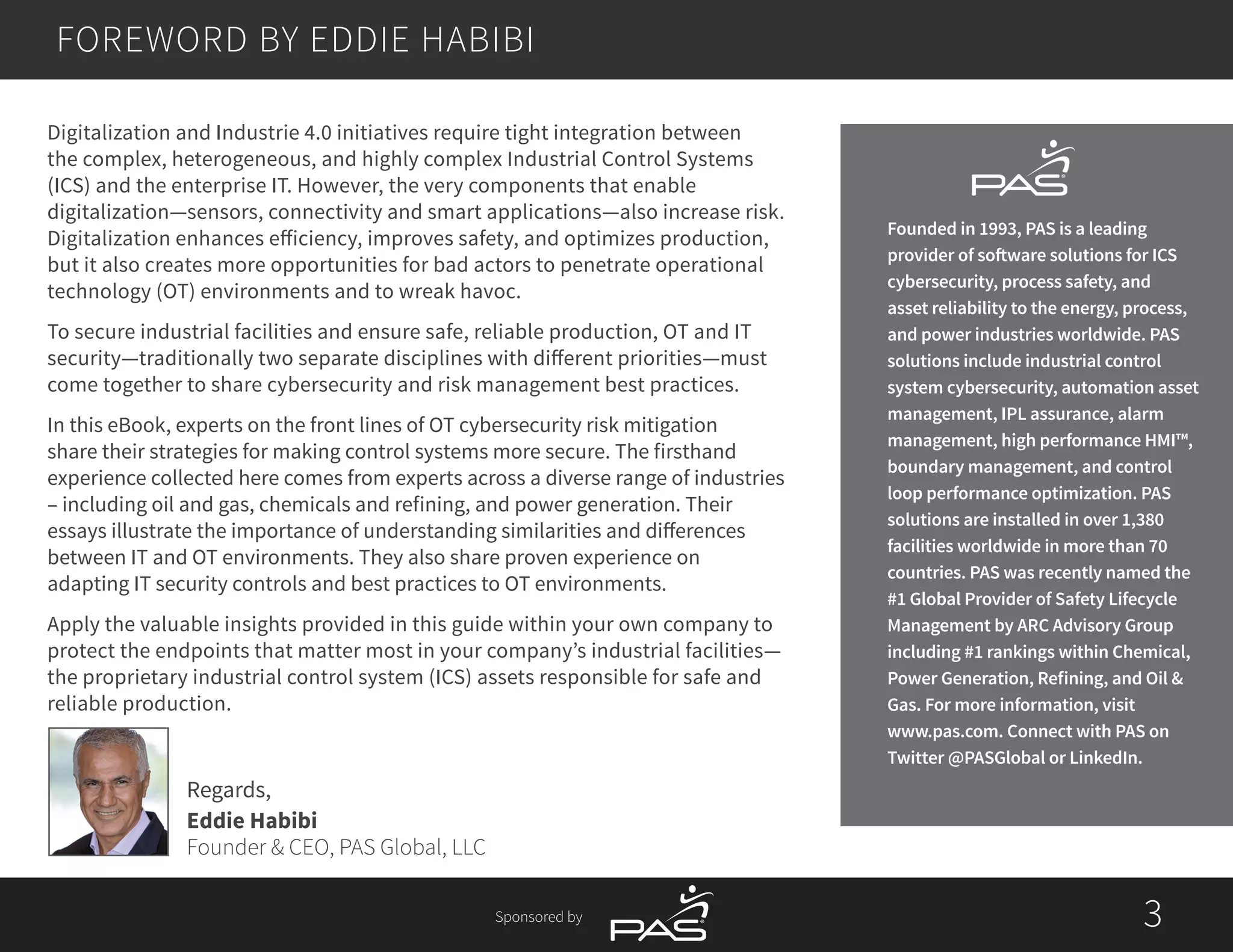 Sponsored by 3
FOREWORD BY EDDIE HABIBI
Regards,
Eddie Habibi
Founder & CEO, PAS Global, LLC
Digitalization and Industrie 4.0 initiatives require tight integration between
the complex, heterogeneous, and highly complex Industrial Control Systems
(ICS) and the enterprise IT. However, the very components that enable
digitalization—sensors, connectivity and smart applications—also increase risk.
Digitalization enhances efficiency, improves safety, and optimizes production,
but it also creates more opportunities for bad actors to penetrate operational
technology (OT) environments and to wreak havoc.
To secure industrial facilities and ensure safe, reliable production, OT and IT
security—traditionally two separate disciplines with different priorities—must
come together to share cybersecurity and risk management best practices.
In this eBook, experts on the front lines of OT cybersecurity risk mitigation
share their strategies for making control systems more secure. The firsthand
experience collected here comes from experts across a diverse range of industries
– including oil and gas, chemicals and refining, and power generation. Their
essays illustrate the importance of understanding similarities and differences
between IT and OT environments. They also share proven experience on
adapting IT security controls and best practices to OT environments.
Apply the valuable insights provided in this guide within your own company to
protect the endpoints that matter most in your company’s industrial facilities—
the proprietary industrial control system (ICS) assets responsible for safe and
reliable production.
Founded in 1993, PAS is a leading
provider of software solutions for ICS
cybersecurity, process safety, and
asset reliability to the energy, process,
and power industries worldwide. PAS
solutions include industrial control
system cybersecurity, automation asset
management, IPL assurance, alarm
management, high performance HMI™,
boundary management, and control
loop performance optimization. PAS
solutions are installed in over 1,380
facilities worldwide in more than 70
countries. PAS was recently named the
#1 Global Provider of Safety Lifecycle
Management by ARC Advisory Group
including #1 rankings within Chemical,
Power Generation, Refining, and Oil &
Gas. For more information, visit
www.pas.com. Connect with PAS on
Twitter @PASGlobal or LinkedIn.
 