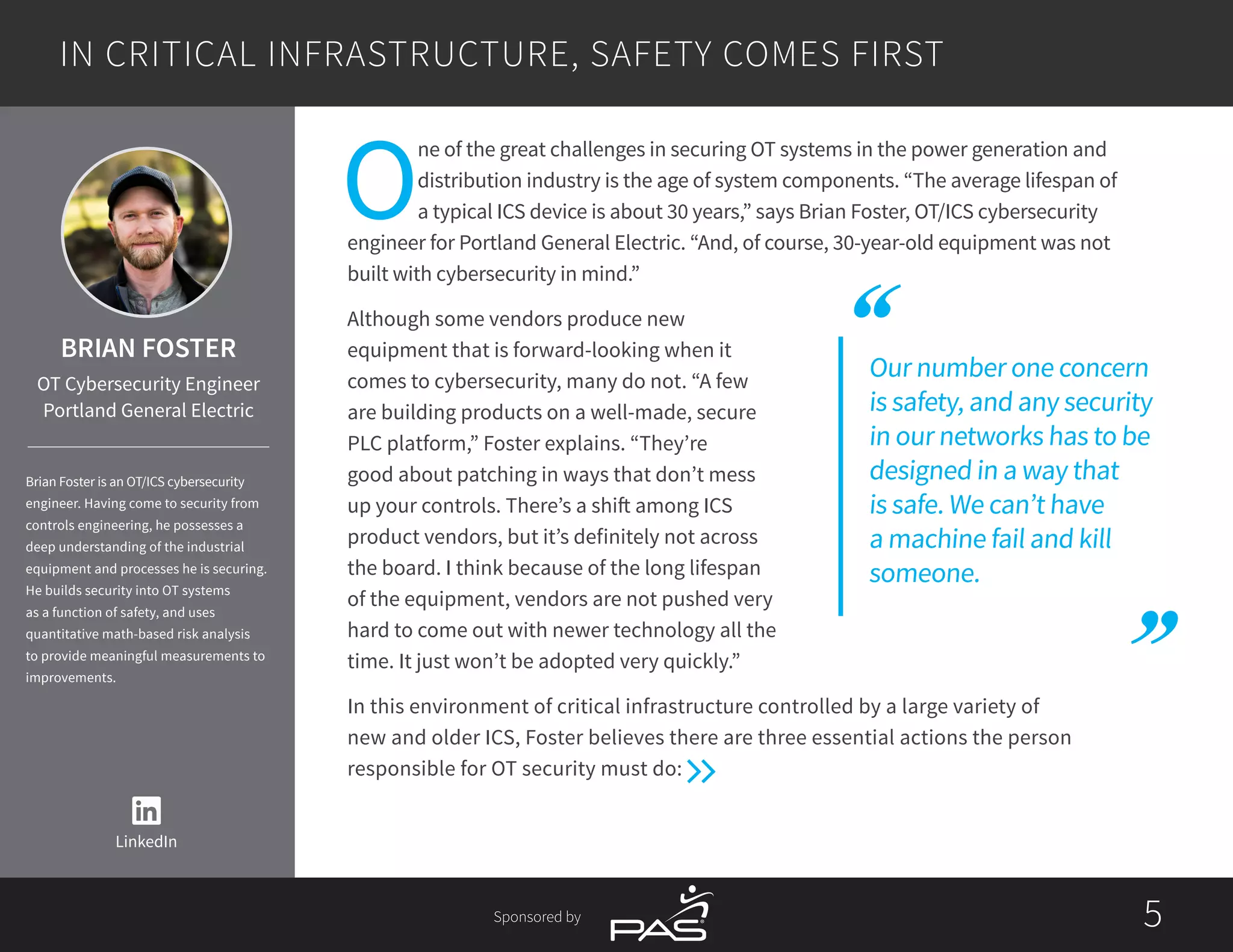 55Sponsored by
Our number one concern
is safety, and any security
in our networks has to be
designed in a way that
is safe. We can’t have
a machine fail and kill
someone.
O
ne of the great challenges in securing OT systems in the power generation and
distribution industry is the age of system components. “The average lifespan of
a typical ICS device is about 30 years,” says Brian Foster, OT/ICS cybersecurity
engineer for Portland General Electric. “And, of course, 30-year-old equipment was not
built with cybersecurity in mind.”
Although some vendors produce new
equipment that is forward-looking when it
comes to cybersecurity, many do not. “A few
are building products on a well-made, secure
PLC platform,” Foster explains. “They’re
good about patching in ways that don’t mess
up your controls. There’s a shift among ICS
product vendors, but it’s definitely not across
the board. I think because of the long lifespan
of the equipment, vendors are not pushed very
hard to come out with newer technology all the
time. It just won’t be adopted very quickly.”
In this environment of critical infrastructure controlled by a large variety of
new and older ICS, Foster believes there are three essential actions the person
responsible for OT security must do:
IN CRITICAL INFRASTRUCTURE, SAFETY COMES FIRST
LinkedIn
BRIAN FOSTER
OT Cybersecurity Engineer
Portland General Electric
Brian Foster is an OT/ICS cybersecurity
engineer. Having come to security from
controls engineering, he possesses a
deep understanding of the industrial
equipment and processes he is securing.
He builds security into OT systems
as a function of safety, and uses
quantitative math-based risk analysis
to provide meaningful measurements to
improvements.
 