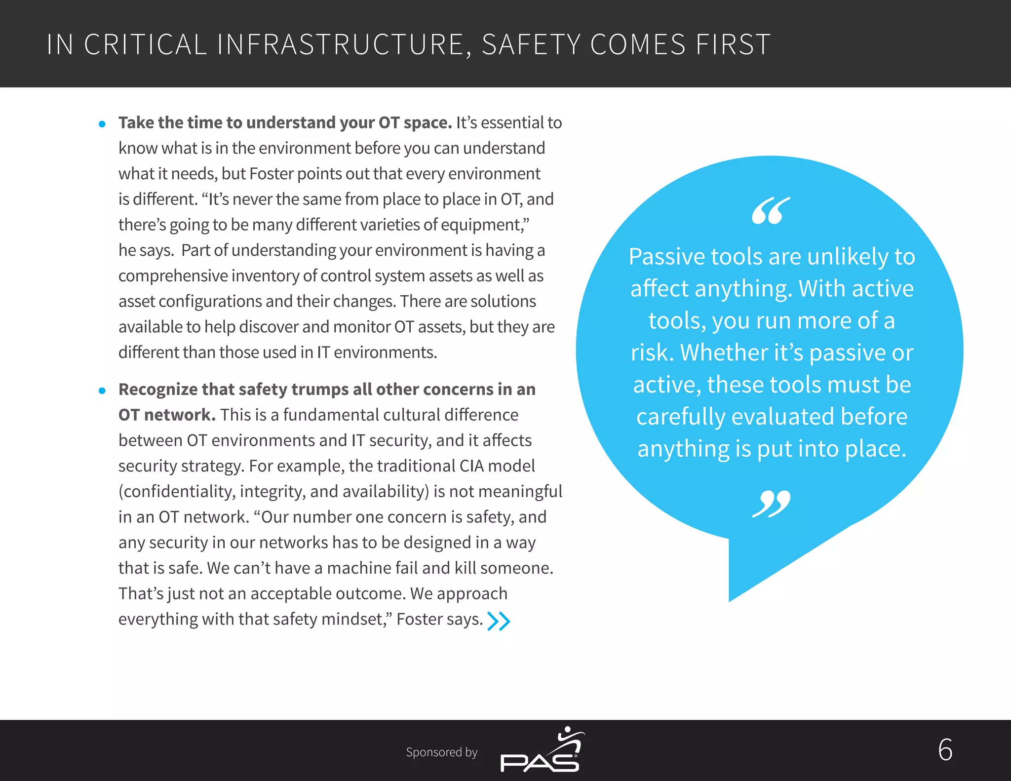 Sponsored by 66
IN CRITICAL INFRASTRUCTURE, SAFETY COMES FIRST
Passive tools are unlikely to
affect anything. With active
tools, you run more of a
risk. Whether it’s passive or
active, these tools must be
carefully evaluated before
anything is put into place.
l	 Take the time to understand your OT space. It’s essential to
know what is in the environment before you can understand
what it needs, but Foster points out that every environment
is different. “It’s never the same from place to place in OT, and
there’s going to be many different varieties of equipment,”
he says. Part of understanding your environment is having a
comprehensive inventory of control system assets as well as
asset configurations and their changes. There are solutions
available to help discover and monitor OT assets, but they are
different than those used in IT environments.
l	 Recognize that safety trumps all other concerns in an
OT network. This is a fundamental cultural difference
between OT environments and IT security, and it affects
security strategy. For example, the traditional CIA model
(confidentiality, integrity, and availability) is not meaningful
in an OT network. “Our number one concern is safety, and
any security in our networks has to be designed in a way
that is safe. We can’t have a machine fail and kill someone.
That’s just not an acceptable outcome. We approach
everything with that safety mindset,” Foster says.
 