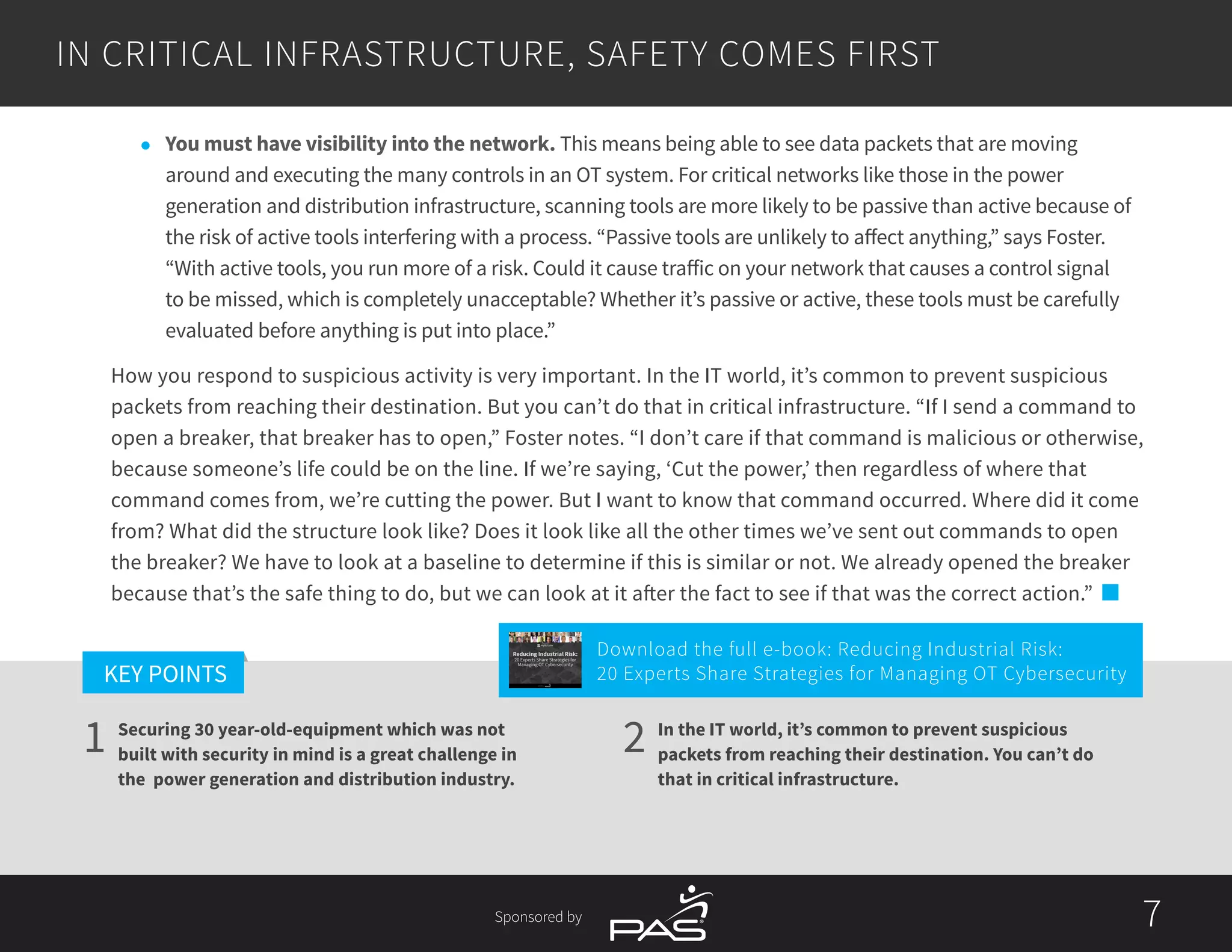 7
1 2
KEY POINTS
7Sponsored by
IN CRITICAL INFRASTRUCTURE, SAFETY COMES FIRST
In the IT world, it’s common to prevent suspicious
packets from reaching their destination. You can’t do
that in critical infrastructure.
Securing 30 year-old-equipment which was not
built with security in mind is a great challenge in
the power generation and distribution industry.
l	 You must have visibility into the network. This means being able to see data packets that are moving
around and executing the many controls in an OT system. For critical networks like those in the power
generation and distribution infrastructure, scanning tools are more likely to be passive than active because of
the risk of active tools interfering with a process. “Passive tools are unlikely to affect anything,” says Foster.
“With active tools, you run more of a risk. Could it cause traffic on your network that causes a control signal
to be missed, which is completely unacceptable? Whether it’s passive or active, these tools must be carefully
evaluated before anything is put into place.”
How you respond to suspicious activity is very important. In the IT world, it’s common to prevent suspicious
packets from reaching their destination. But you can’t do that in critical infrastructure. “If I send a command to
open a breaker, that breaker has to open,” Foster notes. “I don’t care if that command is malicious or otherwise,
because someone’s life could be on the line. If we’re saying, ‘Cut the power,’ then regardless of where that
command comes from, we’re cutting the power. But I want to know that command occurred. Where did it come
from? What did the structure look like? Does it look like all the other times we’ve sent out commands to open
the breaker? We have to look at a baseline to determine if this is similar or not. We already opened the breaker
because that’s the safe thing to do, but we can look at it after the fact to see if that was the correct action.”
Download the full e-book: Reducing Industrial Risk:
20 Experts Share Strategies for Managing OT Cybersecurity
Reducing Industrial Risk:
20 Experts Share Strategies for
Managing OT Cybersecurity
Sponsored by
 