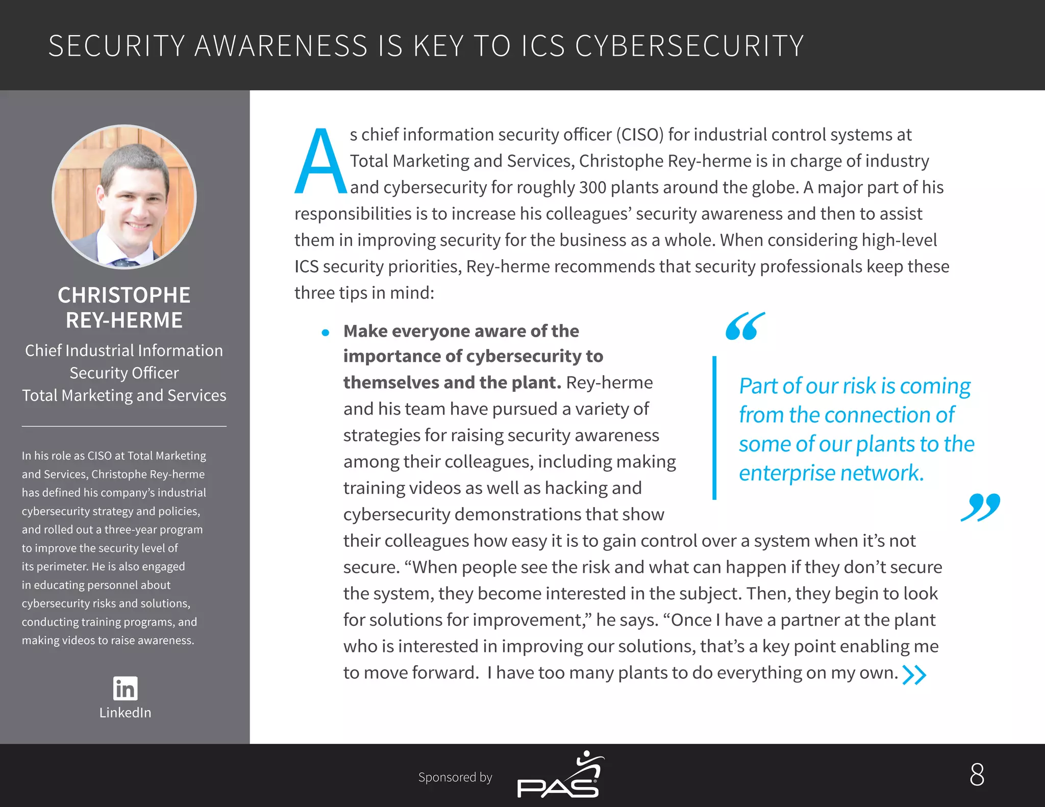 88Sponsored by
A
s chief information security officer (CISO) for industrial control systems at
Total Marketing and Services, Christophe Rey-herme is in charge of industry
and cybersecurity for roughly 300 plants around the globe. A major part of his
responsibilities is to increase his colleagues’ security awareness and then to assist
them in improving security for the business as a whole. When considering high-level
ICS security priorities, Rey-herme recommends that security professionals keep these
three tips in mind:
l	 Make everyone aware of the
importance of cybersecurity to
themselves and the plant. Rey-herme
and his team have pursued a variety of
strategies for raising security awareness
among their colleagues, including making
training videos as well as hacking and
cybersecurity demonstrations that show
their colleagues how easy it is to gain control over a system when it’s not
secure. “When people see the risk and what can happen if they don’t secure
the system, they become interested in the subject. Then, they begin to look
for solutions for improvement,” he says. “Once I have a partner at the plant
who is interested in improving our solutions, that’s a key point enabling me
to move forward. I have too many plants to do everything on my own.
Part of our risk is coming
from the connection of
some of our plants to the
enterprise network.
SECURITY AWARENESS IS KEY TO ICS CYBERSECURITY
LinkedIn
CHRISTOPHE
REY-HERME
Chief Industrial Information
Security Officer
Total Marketing and Services
In his role as CISO at Total Marketing
and Services, Christophe Rey-herme
has defined his company’s industrial
cybersecurity strategy and policies,
and rolled out a three-year program
to improve the security level of
its perimeter. He is also engaged
in educating personnel about
cybersecurity risks and solutions,
conducting training programs, and
making videos to raise awareness.
 