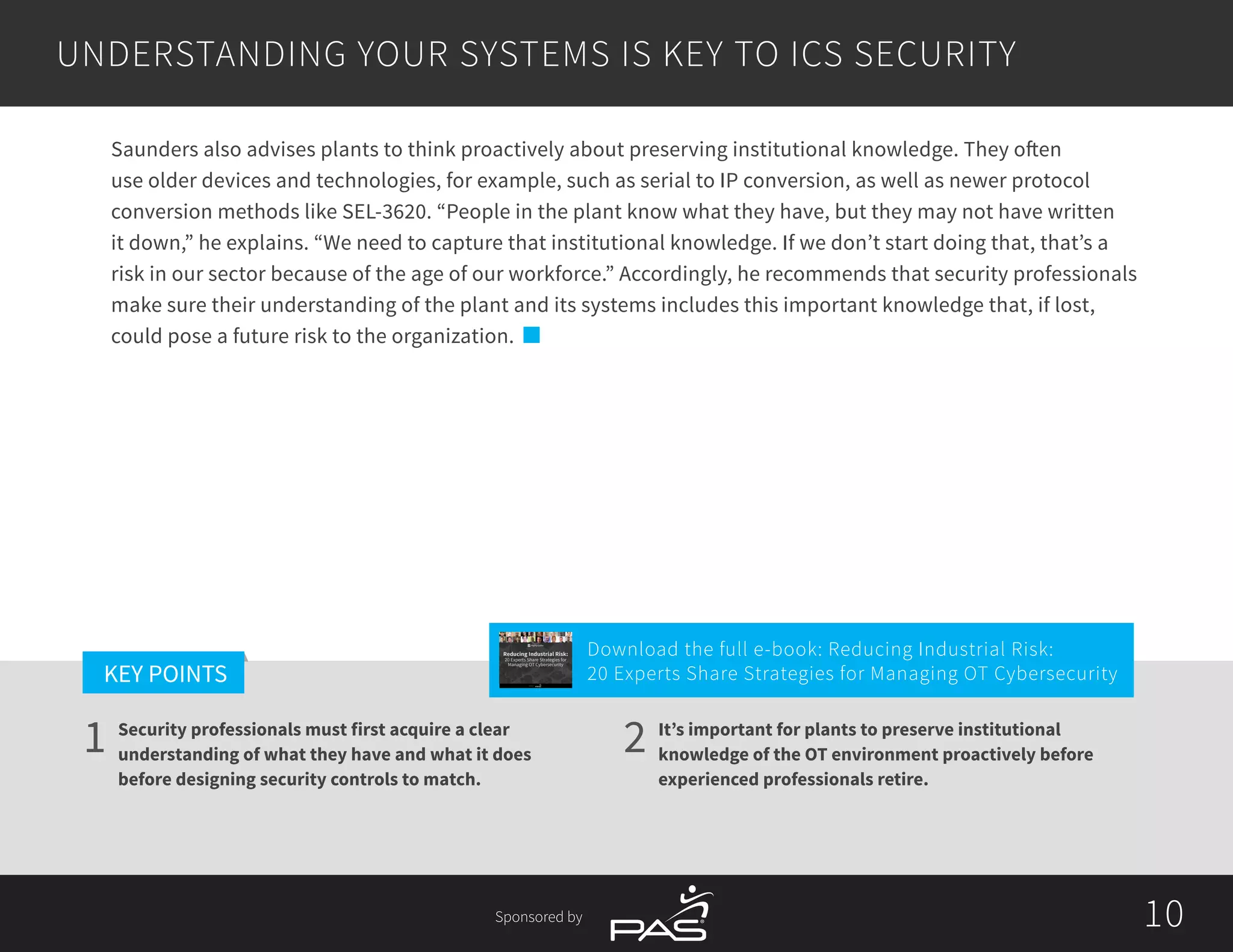 10
1 2
KEY POINTS
10Sponsored by
Security professionals must first acquire a clear
understanding of what they have and what it does
before designing security controls to match.
It’s important for plants to preserve institutional
knowledge of the OT environment proactively before
experienced professionals retire.
Saunders also advises plants to think proactively about preserving institutional knowledge. They often
use older devices and technologies, for example, such as serial to IP conversion, as well as newer protocol
conversion methods like SEL-3620. “People in the plant know what they have, but they may not have written
it down,” he explains. “We need to capture that institutional knowledge. If we don’t start doing that, that’s a
risk in our sector because of the age of our workforce.” Accordingly, he recommends that security professionals
make sure their understanding of the plant and its systems includes this important knowledge that, if lost,
could pose a future risk to the organization.
UNDERSTANDING YOUR SYSTEMS IS KEY TO ICS SECURITY
Download the full e-book: Reducing Industrial Risk:
20 Experts Share Strategies for Managing OT Cybersecurity
Reducing Industrial Risk:
20 Experts Share Strategies for
Managing OT Cybersecurity
Sponsored by
 
