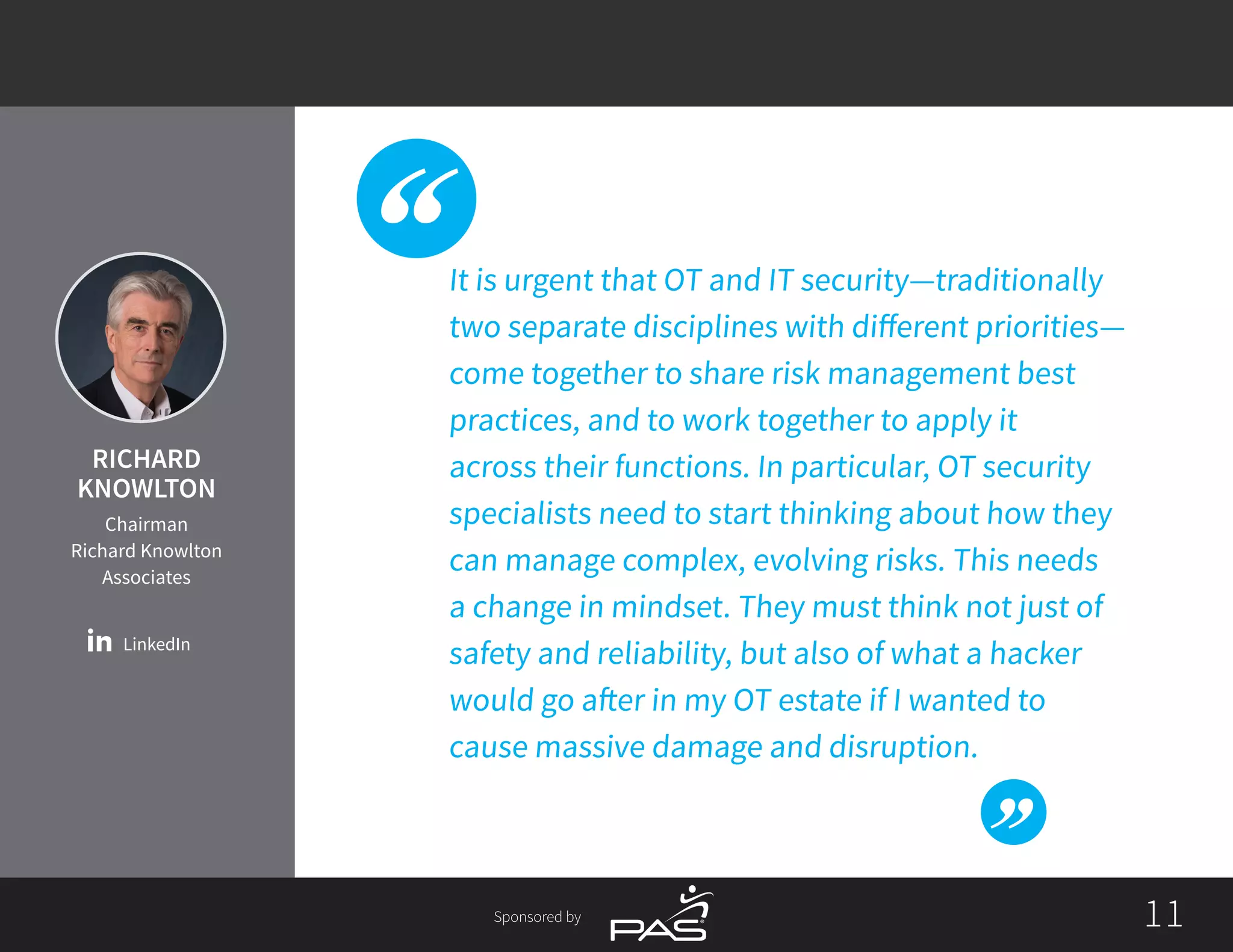 1111Sponsored by
It is urgent that OT and IT security­—traditionally
two separate disciplines with different priorities—
come together to share risk management best
practices, and to work together to apply it
across their functions. In particular, OT security
specialists need to start thinking about how they
can manage complex, evolving risks. This needs
a change in mindset. They must think not just of
safety and reliability, but also of what a hacker
would go after in my OT estate if I wanted to
cause massive damage and disruption.
LinkedIn
RICHARD
KNOWLTON
Chairman
Richard Knowlton
Associates
 