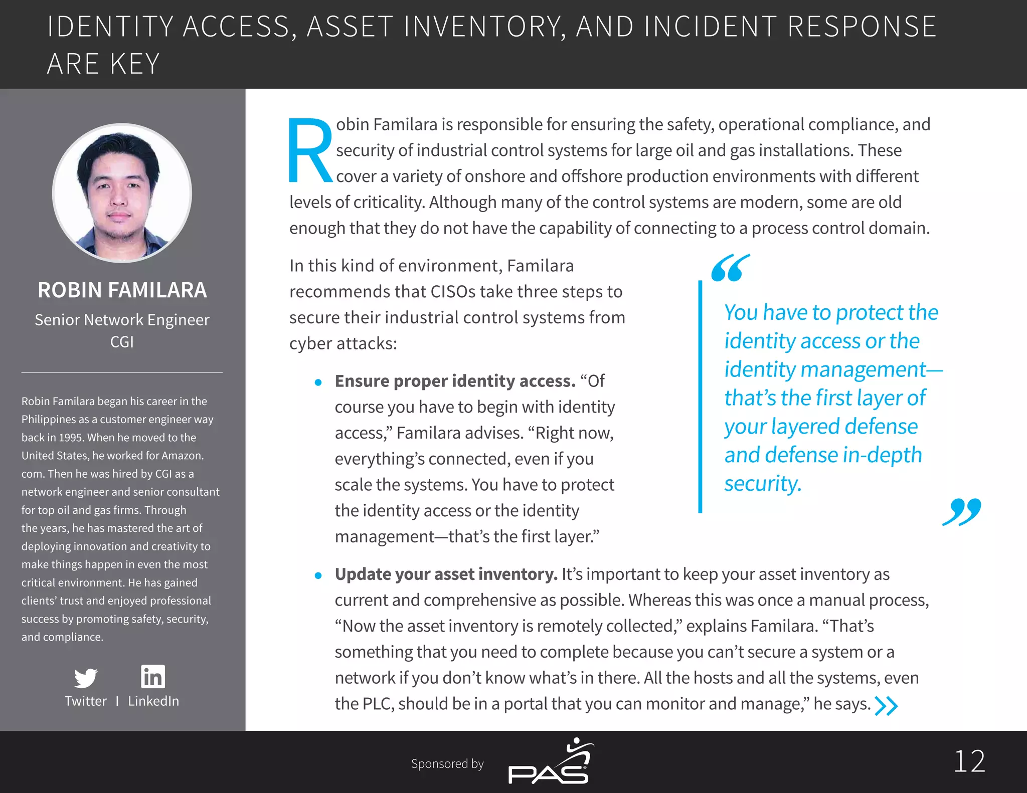 1212Sponsored by
You have to protect the
identity access or the
identity management—
that’s the first layer of
your layered defense
and defense in-depth
security.
R
obin Familara is responsible for ensuring the safety, operational compliance, and
security of industrial control systems for large oil and gas installations. These
cover a variety of onshore and offshore production environments with different
levels of criticality. Although many of the control systems are modern, some are old
enough that they do not have the capability of connecting to a process control domain.
In this kind of environment, Familara
recommends that CISOs take three steps to
secure their industrial control systems from
cyber attacks:
l	 Ensure proper identity access. “Of
course you have to begin with identity
access,” Familara advises. “Right now,
everything’s connected, even if you
scale the systems. You have to protect
the identity access or the identity
management—that’s the first layer.”
l	 Update your asset inventory. It’s important to keep your asset inventory as
current and comprehensive as possible. Whereas this was once a manual process,
“Now the asset inventory is remotely collected,” explains Familara. “That’s
something that you need to complete because you can’t secure a system or a
network if you don’t know what’s in there. All the hosts and all the systems, even
the PLC, should be in a portal that you can monitor and manage,” he says.
IDENTITY ACCESS, ASSET INVENTORY, AND INCIDENT RESPONSE
ARE KEY
Twitter I LinkedIn
ROBIN FAMILARA
Senior Network Engineer
CGI
Robin Familara began his career in the
Philippines as a customer engineer way
back in 1995. When he moved to the
United States, he worked for Amazon.
com. Then he was hired by CGI as a
network engineer and senior consultant
for top oil and gas firms. Through
the years, he has mastered the art of
deploying innovation and creativity to
make things happen in even the most
critical environment. He has gained
clients’ trust and enjoyed professional
success by promoting safety, security,
and compliance.
 