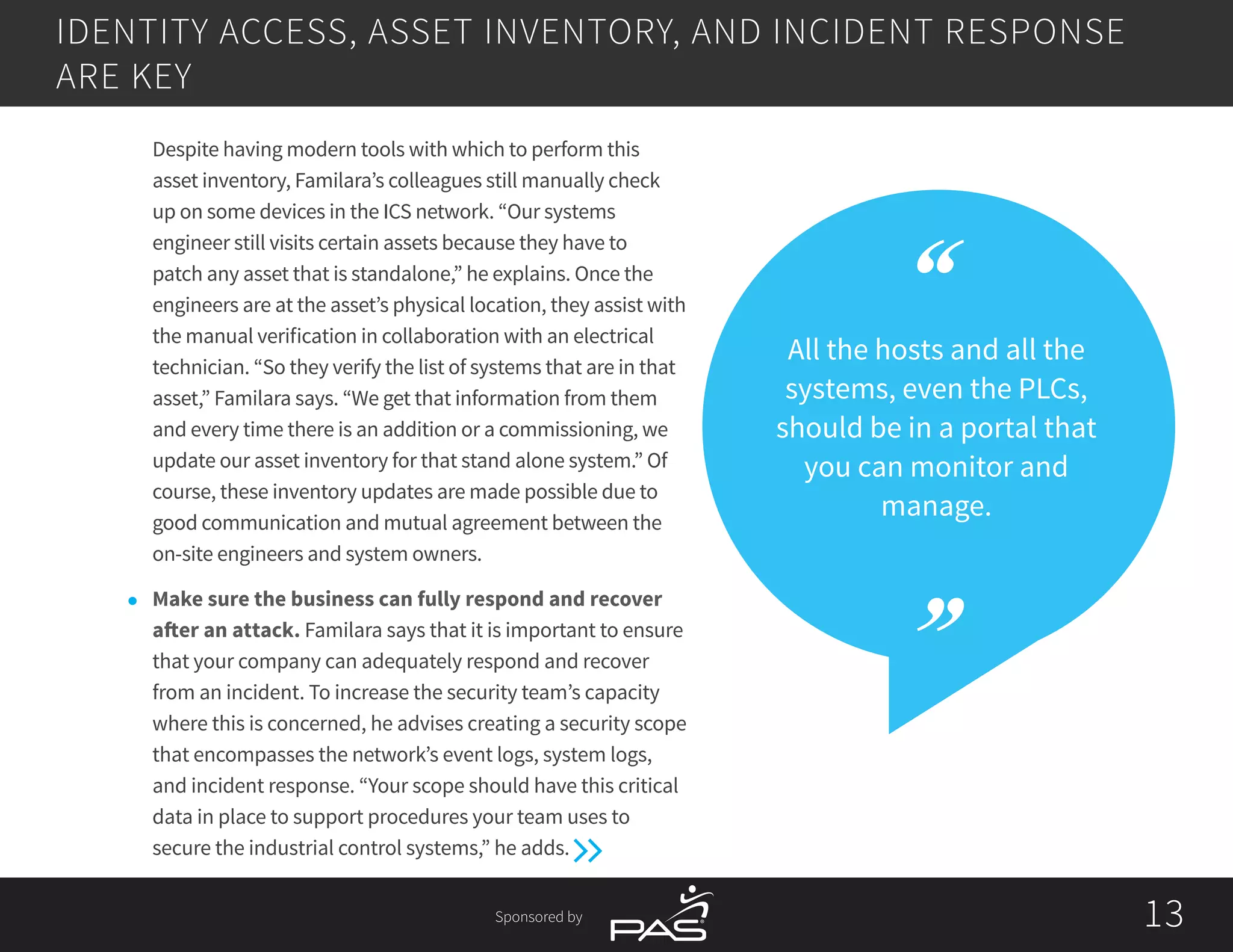 Sponsored by 1313
All the hosts and all the
systems, even the PLCs,
should be in a portal that
you can monitor and
manage.
	 Despite having modern tools with which to perform this
asset inventory, Familara’s colleagues still manually check
up on some devices in the ICS network. “Our systems
engineer still visits certain assets because they have to
patch any asset that is standalone,” he explains. Once the
engineers are at the asset’s physical location, they assist with
the manual verification in collaboration with an electrical
technician. “So they verify the list of systems that are in that
asset,” Familara says. “We get that information from them
and every time there is an addition or a commissioning, we
update our asset inventory for that stand alone system.” Of
course, these inventory updates are made possible due to
good communication and mutual agreement between the
on-site engineers and system owners.
l	 Make sure the business can fully respond and recover
after an attack. Familara says that it is important to ensure
that your company can adequately respond and recover
from an incident. To increase the security team’s capacity
where this is concerned, he advises creating a security scope
that encompasses the network’s event logs, system logs,
and incident response. “Your scope should have this critical
data in place to support procedures your team uses to
secure the industrial control systems,” he adds.
IDENTITY ACCESS, ASSET INVENTORY, AND INCIDENT RESPONSE
ARE KEY
 