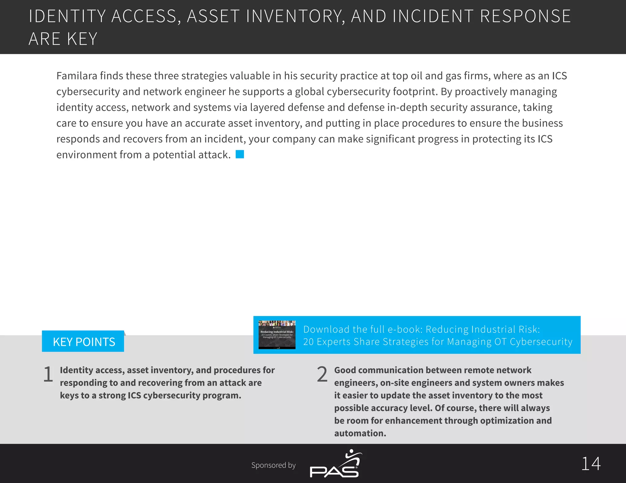 14
1 2
KEY POINTS
14Sponsored by
Identity access, asset inventory, and procedures for
responding to and recovering from an attack are
keys to a strong ICS cybersecurity program.
Good communication between remote network
engineers, on-site engineers and system owners makes
it easier to update the asset inventory to the most
possible accuracy level. Of course, there will always
be room for enhancement through optimization and
automation.
Familara finds these three strategies valuable in his security practice at top oil and gas firms, where as an ICS
cybersecurity and network engineer he supports a global cybersecurity footprint. By proactively managing
identity access, network and systems via layered defense and defense in-depth security assurance, taking
care to ensure you have an accurate asset inventory, and putting in place procedures to ensure the business
responds and recovers from an incident, your company can make significant progress in protecting its ICS
environment from a potential attack.
IDENTITY ACCESS, ASSET INVENTORY, AND INCIDENT RESPONSE
ARE KEY
Download the full e-book: Reducing Industrial Risk:
20 Experts Share Strategies for Managing OT Cybersecurity
Reducing Industrial Risk:
20 Experts Share Strategies for
Managing OT Cybersecurity
Sponsored by
 