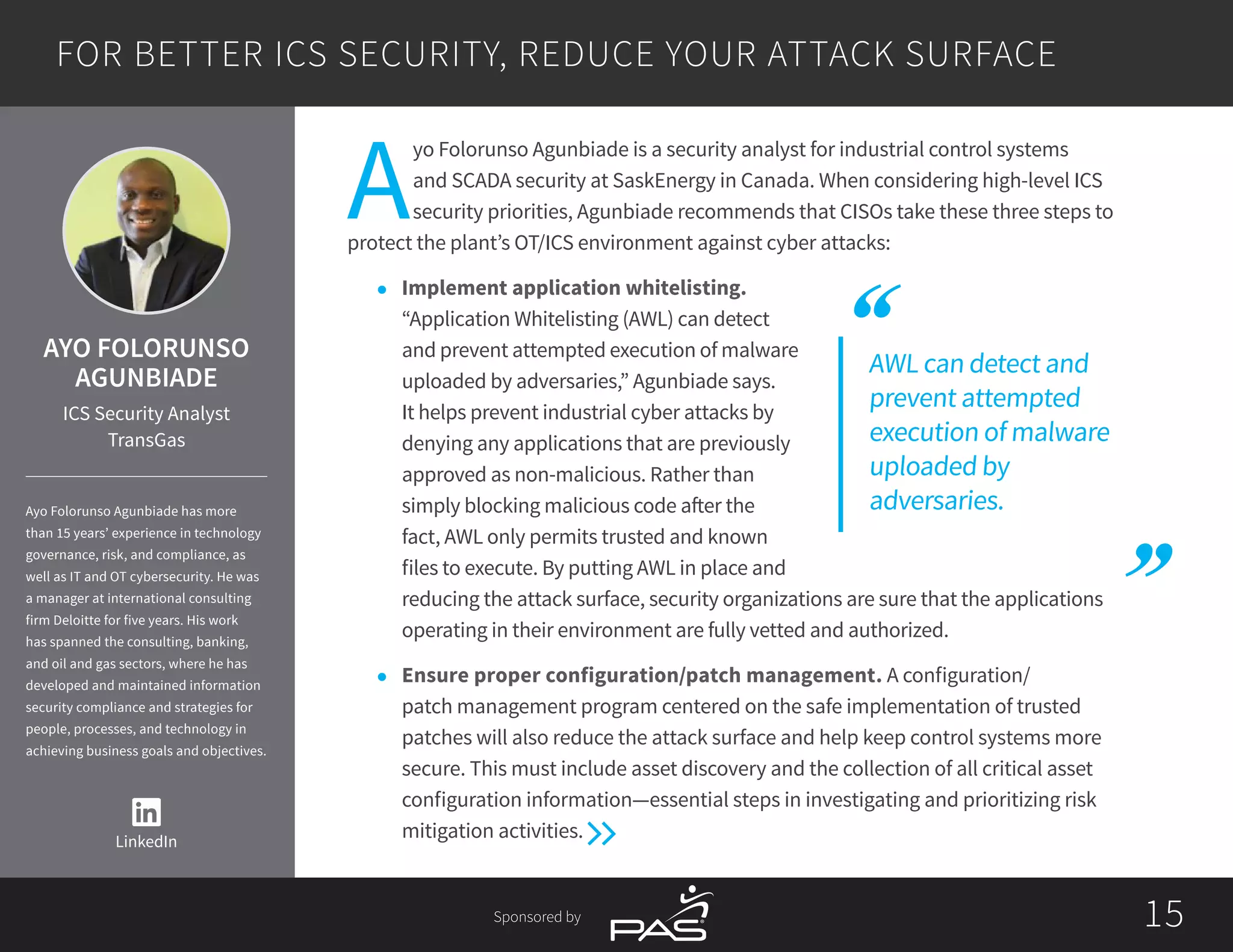 1515Sponsored by
AWL can detect and
prevent attempted
execution of malware
uploaded by
adversaries.
A
yo Folorunso Agunbiade is a security analyst for industrial control systems
and SCADA security at SaskEnergy in Canada. When considering high-level ICS
security priorities, Agunbiade recommends that CISOs take these three steps to
protect the plant’s OT/ICS environment against cyber attacks:
l	 Implement application whitelisting.
“Application Whitelisting (AWL) can detect
and prevent attempted execution of malware
uploaded by adversaries,” Agunbiade says.
It helps prevent industrial cyber attacks by
denying any applications that are previously
approved as non-malicious. Rather than
simply blocking malicious code after the
fact, AWL only permits trusted and known
files to execute. By putting AWL in place and
reducing the attack surface, security organizations are sure that the applications
operating in their environment are fully vetted and authorized.
l	 Ensure proper configuration/patch management. A configuration/
patch management program centered on the safe implementation of trusted
patches will also reduce the attack surface and help keep control systems more
secure. This must include asset discovery and the collection of all critical asset
configuration information—essential steps in investigating and prioritizing risk
mitigation activities.
FOR BETTER ICS SECURITY, REDUCE YOUR ATTACK SURFACE
LinkedIn
AYO FOLORUNSO
AGUNBIADE
ICS Security Analyst
TransGas
Ayo Folorunso Agunbiade has more
than 15 years’ experience in technology
governance, risk, and compliance, as
well as IT and OT cybersecurity. He was
a manager at international consulting
firm Deloitte for five years. His work
has spanned the consulting, banking,
and oil and gas sectors, where he has
developed and maintained information
security compliance and strategies for
people, processes, and technology in
achieving business goals and objectives.
 