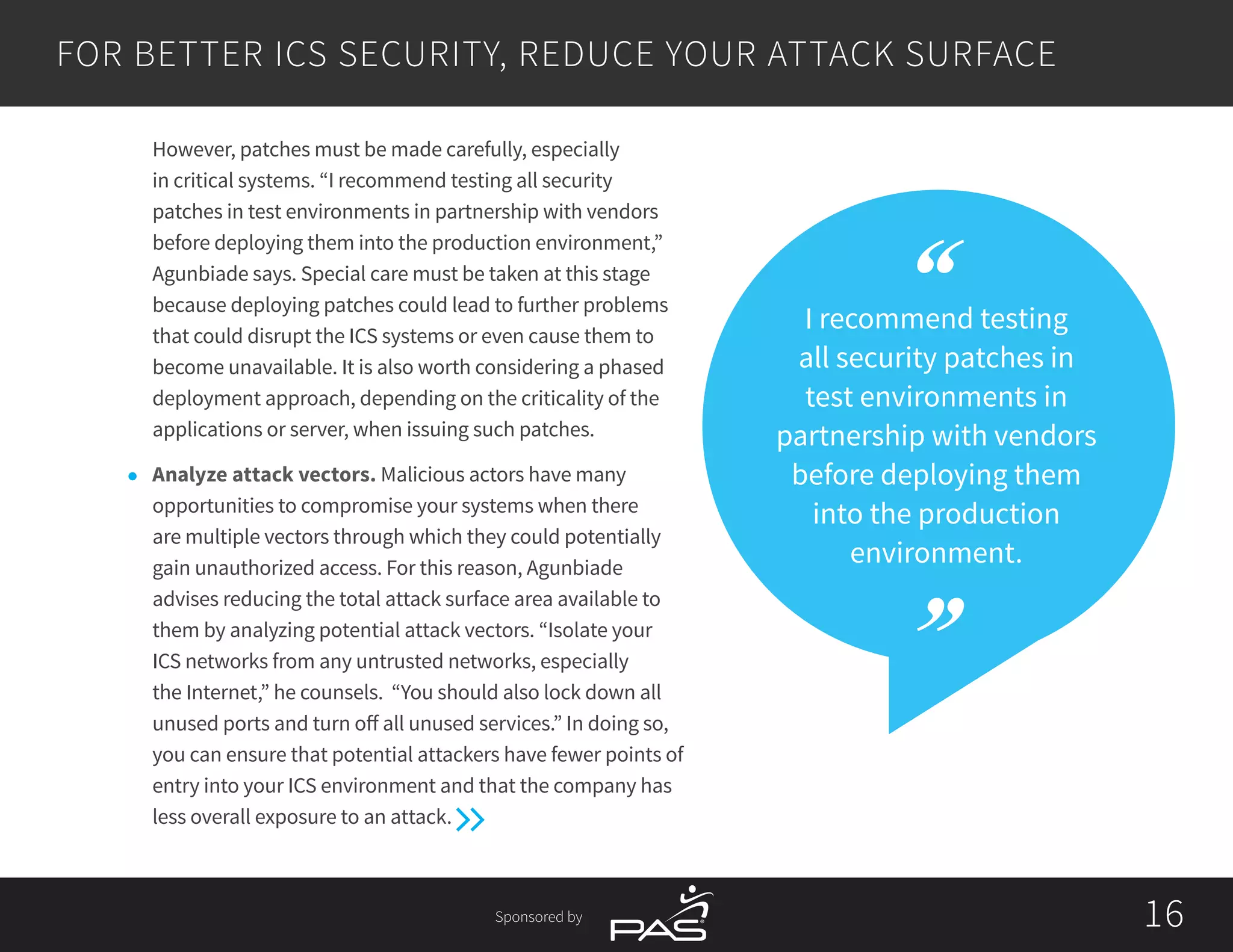 Sponsored by 1616
I recommend testing
all security patches in
test environments in
partnership with vendors
before deploying them
into the production
environment.
However, patches must be made carefully, especially
in critical systems. “I recommend testing all security
patches in test environments in partnership with vendors
before deploying them into the production environment,”
Agunbiade says. Special care must be taken at this stage
because deploying patches could lead to further problems
that could disrupt the ICS systems or even cause them to
become unavailable. It is also worth considering a phased
deployment approach, depending on the criticality of the
applications or server, when issuing such patches.
l	 Analyze attack vectors. Malicious actors have many
opportunities to compromise your systems when there
are multiple vectors through which they could potentially
gain unauthorized access. For this reason, Agunbiade
advises reducing the total attack surface area available to
them by analyzing potential attack vectors. “Isolate your
ICS networks from any untrusted networks, especially
the Internet,” he counsels. “You should also lock down all
unused ports and turn off all unused services.” In doing so,
you can ensure that potential attackers have fewer points of
entry into your ICS environment and that the company has
less overall exposure to an attack.
FOR BETTER ICS SECURITY, REDUCE YOUR ATTACK SURFACE
 