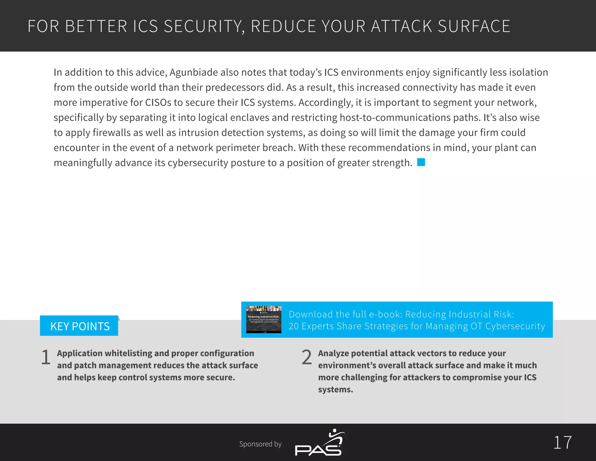 17
1 2
KEY POINTS
17Sponsored by
Application whitelisting and proper configuration
and patch management reduces the attack surface
and helps keep control systems more secure.
Analyze potential attack vectors to reduce your
environment’s overall attack surface and make it much
more challenging for attackers to compromise your ICS
systems.
In addition to this advice, Agunbiade also notes that today’s ICS environments enjoy significantly less isolation
from the outside world than their predecessors did. As a result, this increased connectivity has made it even
more imperative for CISOs to secure their ICS systems. Accordingly, it is important to segment your network,
specifically by separating it into logical enclaves and restricting host-to-communications paths. It’s also wise
to apply firewalls as well as intrusion detection systems, as doing so will limit the damage your firm could
encounter in the event of a network perimeter breach. With these recommendations in mind, your plant can
meaningfully advance its cybersecurity posture to a position of greater strength.
FOR BETTER ICS SECURITY, REDUCE YOUR ATTACK SURFACE
Download the full e-book: Reducing Industrial Risk:
20 Experts Share Strategies for Managing OT Cybersecurity
Reducing Industrial Risk:
20 Experts Share Strategies for
Managing OT Cybersecurity
Sponsored by
 