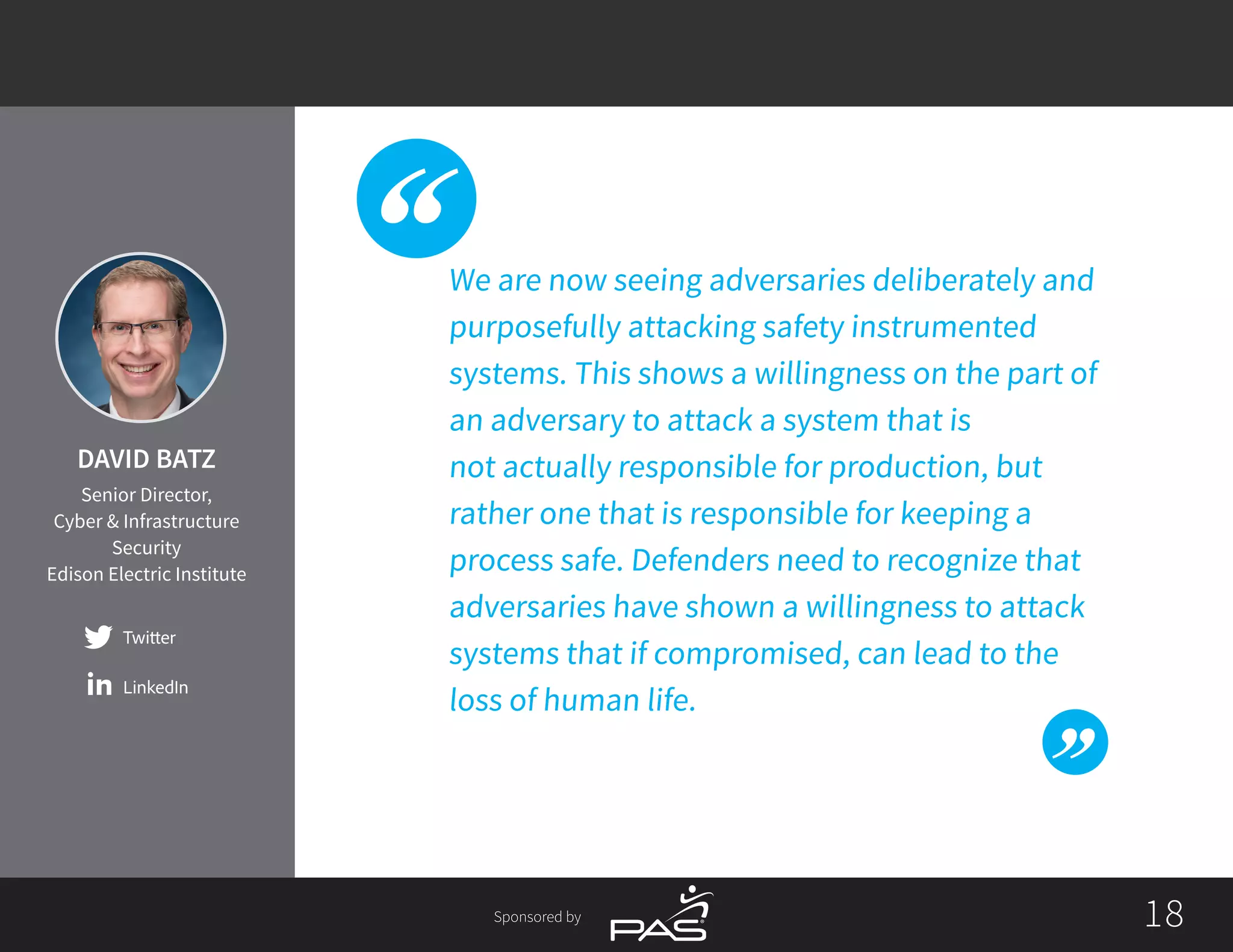 1818Sponsored by
We are now seeing adversaries deliberately and
purposefully attacking safety instrumented
systems. This shows a willingness on the part of
an adversary to attack a system that is
not actually responsible for production, but
rather one that is responsible for keeping a
process safe. Defenders need to recognize that
adversaries have shown a willingness to attack
systems that if compromised, can lead to the
loss of human life.
Twitter
LinkedIn
DAVID BATZ
Senior Director,
Cyber & Infrastructure
Security
Edison Electric Institute
 