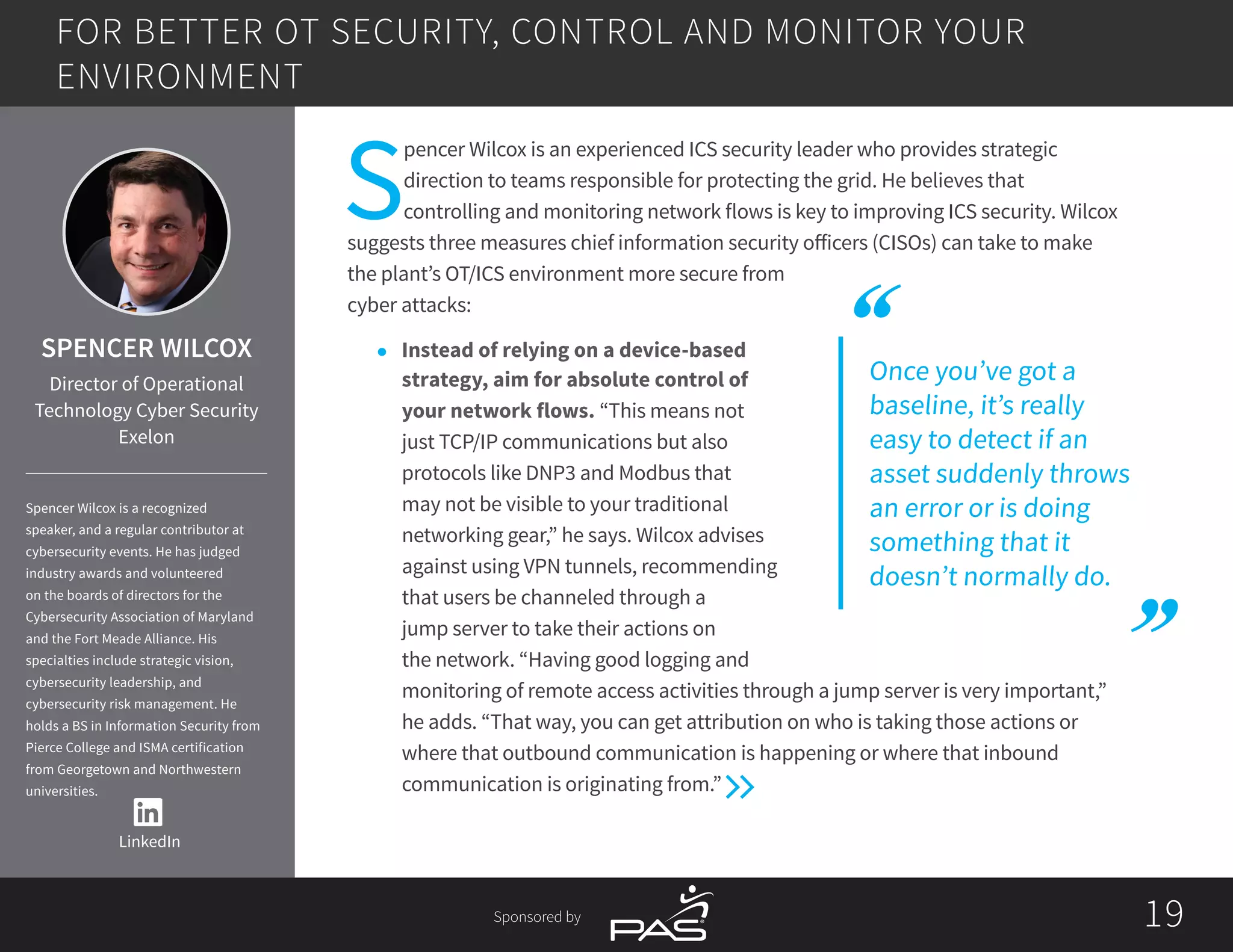 1919Sponsored by
Once you’ve got a
baseline, it’s really
easy to detect if an
asset suddenly throws
an error or is doing
something that it
doesn’t normally do.
S
pencer Wilcox is an experienced ICS security leader who provides strategic
direction to teams responsible for protecting the grid. He believes that
controlling and monitoring network flows is key to improving ICS security. Wilcox
suggests three measures chief information security officers (CISOs) can take to make
the plant’s OT/ICS environment more secure from
cyber attacks:
l	 Instead of relying on a device-based
strategy, aim for absolute control of
your network flows. “This means not
just TCP/IP communications but also
protocols like DNP3 and Modbus that
may not be visible to your traditional
networking gear,” he says. Wilcox advises
against using VPN tunnels, recommending
that users be channeled through a
jump server to take their actions on
the network. “Having good logging and
monitoring of remote access activities through a jump server is very important,”
he adds. “That way, you can get attribution on who is taking those actions or
where that outbound communication is happening or where that inbound
communication is originating from.”
FOR BETTER OT SECURITY, CONTROL AND MONITOR YOUR
ENVIRONMENT
LinkedIn
SPENCER WILCOX
Director of Operational
Technology Cyber Security
Exelon
Spencer Wilcox is a recognized
speaker, and a regular contributor at
cybersecurity events. He has judged
industry awards and volunteered
on the boards of directors for the
Cybersecurity Association of Maryland
and the Fort Meade Alliance. His
specialties include strategic vision,
cybersecurity leadership, and
cybersecurity risk management. He
holds a BS in Information Security from
Pierce College and ISMA certification
from Georgetown and Northwestern
universities.
 