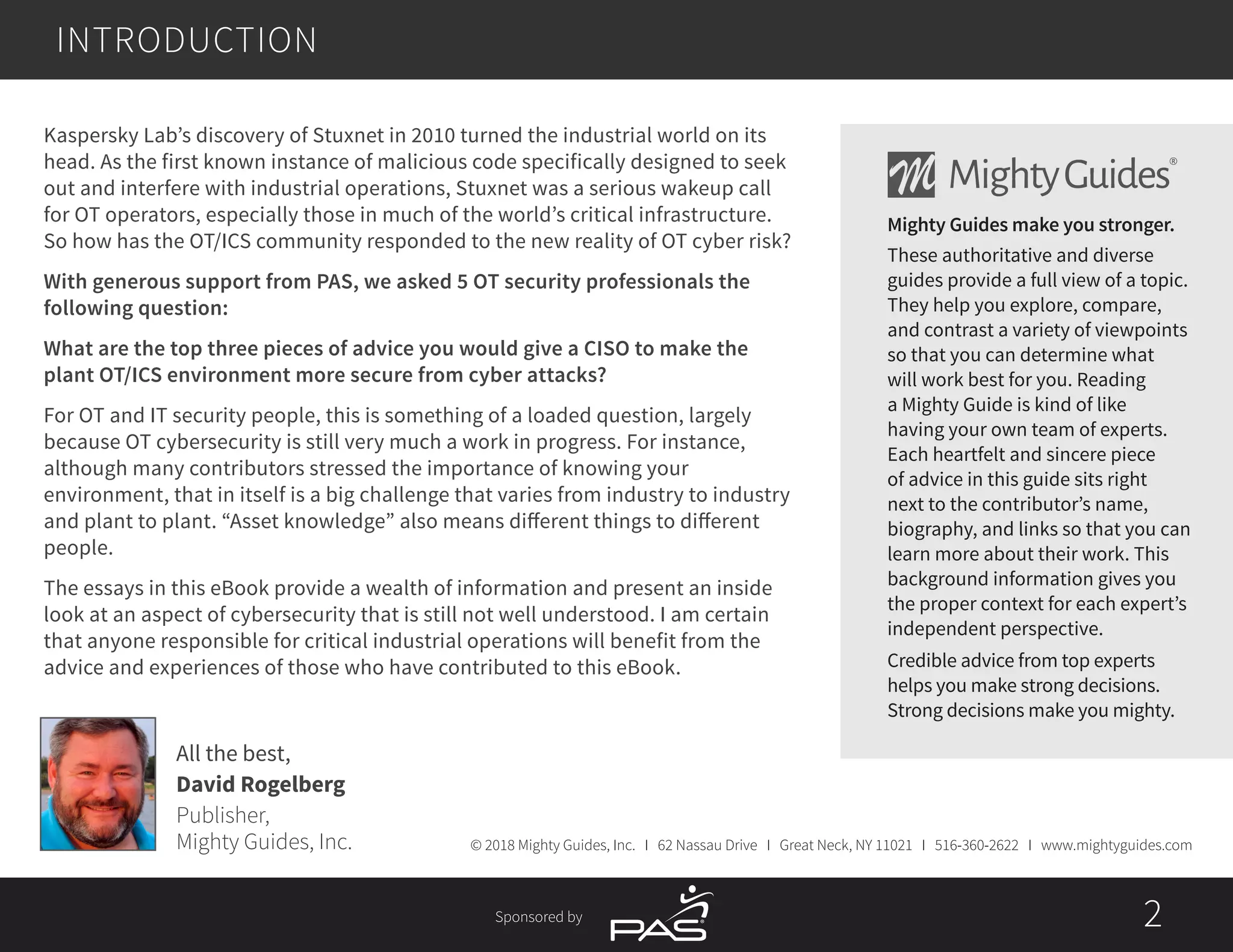 Sponsored by 2
INTRODUCTION
Kaspersky Lab’s discovery of Stuxnet in 2010 turned the industrial world on its
head. As the first known instance of malicious code specifically designed to seek
out and interfere with industrial operations, Stuxnet was a serious wakeup call
for OT operators, especially those in much of the world’s critical infrastructure.
So how has the OT/ICS community responded to the new reality of OT cyber risk?
With generous support from PAS, we asked 5 OT security professionals the
following question:
What are the top three pieces of advice you would give a CISO to make the
plant OT/ICS environment more secure from cyber attacks?
For OT and IT security people, this is something of a loaded question, largely
because OT cybersecurity is still very much a work in progress. For instance,
although many contributors stressed the importance of knowing your
environment, that in itself is a big challenge that varies from industry to industry
and plant to plant. “Asset knowledge” also means different things to different
people.
The essays in this eBook provide a wealth of information and present an inside
look at an aspect of cybersecurity that is still not well understood. I am certain
that anyone responsible for critical industrial operations will benefit from the
advice and experiences of those who have contributed to this eBook.
© 2018 Mighty Guides, Inc. I 62 Nassau Drive I Great Neck, NY 11021 I 516-360-2622 I www.mightyguides.com
Mighty Guides make you stronger.
These authoritative and diverse
guides provide a full view of a topic.
They help you explore, compare,
and contrast a variety of viewpoints
so that you can determine what
will work best for you. Reading
a Mighty Guide is kind of like
having your own team of experts.
Each heartfelt and sincere piece
of advice in this guide sits right
next to the contributor’s name,
biography, and links so that you can
learn more about their work. This
background information gives you
the proper context for each expert’s
independent perspective.
Credible advice from top experts
helps you make strong decisions.
Strong decisions make you mighty.
All the best,
David Rogelberg
Publisher,
Mighty Guides, Inc.
 